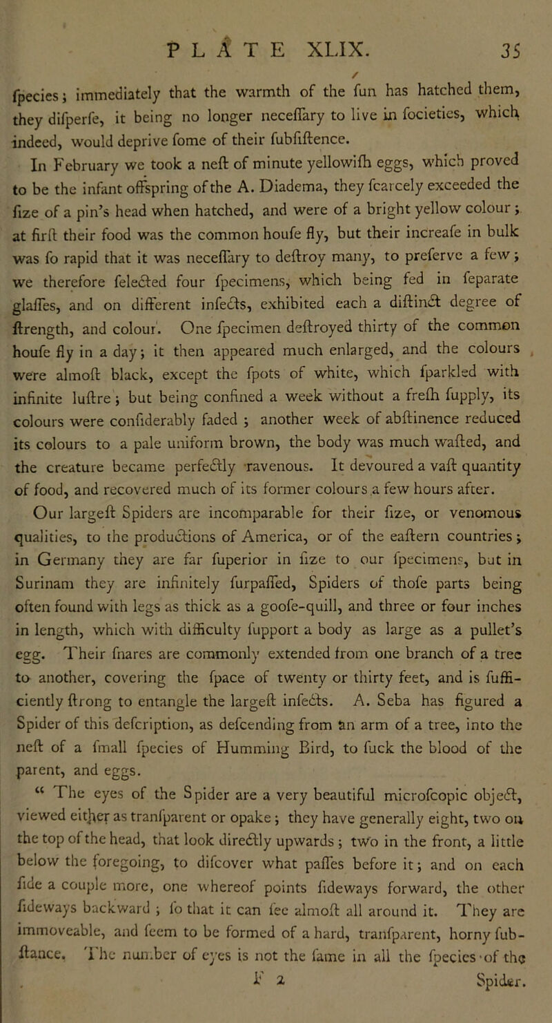 / fpecies; immediately that the warmth of the fun has hatched them, they difperfe, it being no longer neceffary to live in focietics, which indeed, would deprive fome of their fubfiftence. In February we took a neft of minute yellowifh eggs, which proved to be the infant offspring of the A. Diadema, they fcarcely exceeded the fize of a pin’s head when hatched, and were of a bright yellow colour ; at firft their food was the common houfe fly, but their increafe in bulk was fo rapid that it was neceffary to deftroy many, to preferve a few; we therefore feledfed four fpecimens, which being fed in feparate glaffes, and on different infedts, exhibited each a diftindt degree of ffrength, and colour. One fpecimen deftroyed thirty of the common houfe fly in a day; it then appeared much enlarged, and the colours were almoft black, except the fpots of white, which fparkled with infinite luftre; but being confined a week without a frefh fupply, its colours were confiderably faded ; another week of abftinence reduced its colours to a pale uniform brown, the body was much wafted, and the creature became perfectly ravenous. It devoured a vaft quantity of food, and recovered much of its former colours a few hours after. Our largeft Spiders are incomparable for their fize, or venomous qualities, to the productions of America, or of the eaftern countries; in Germany they are far fuperior in fize to our fpecimens, but in Surinam they are infinitely furpaffed, Spiders of thofe parts being often found with legs as thick as a goofe-quill, and three or four inches in length, which with difficulty fupport a body as large as a pullet’s egg. Their fnares are commonly extended from one branch of a tree to another, covering the fpace of twenty or thirty feet, and is fuffi- ciently ftrong to entangle the largeft infedfs. A. Seba has figured a Spider of this defeription, as defeending from &n arm of a tree, into the neft of a fmall fpecies of Humming Bird, to fuck the blood of the parent, and eggs. “ The eyes of the Spider are a very beautiful microfcopic object, viewed either as tranlparent or opake ; they have generally eight, two on the top of the head, that look direcftly upwards ; two in the front, a little below the foregoing, to difeover what paffes before it; and on each fine a couple more, one whereof points fideways forward, the other fideways backward ; fo that it can lec almoft all around it. They are immoveable, and feem to be formed of a hard, tranfparent, horny fub- ftance. i he number of eyes is not the lame in all the fpecies -of the I* 2 Spider.