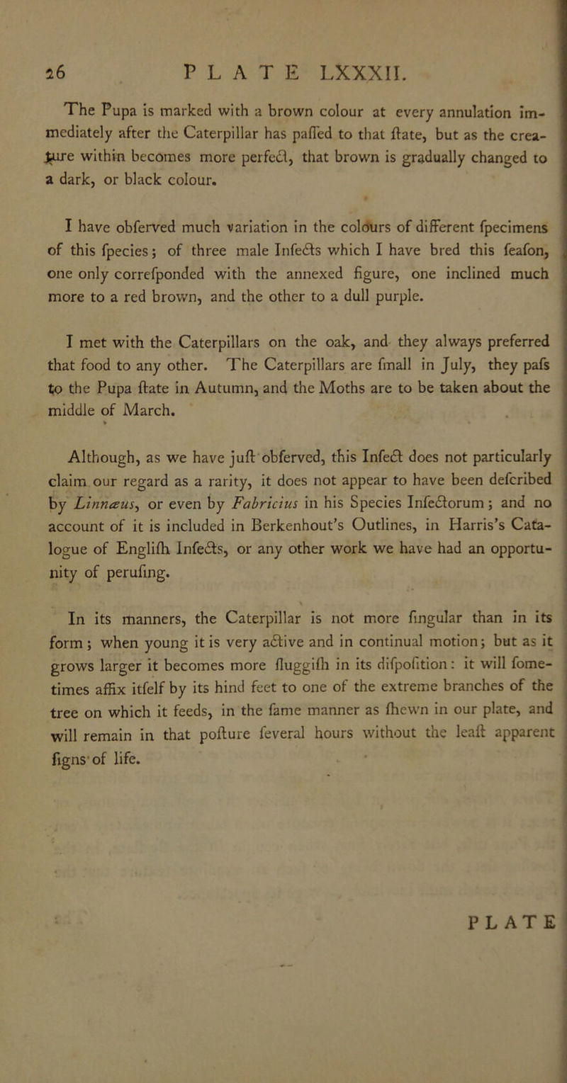 The Pupa is marked with a brown colour at every annulation im- mediately after the Caterpillar has pafled to that ftate, but as the crea- ture within becomes more per fed, that brown is gradually changed to a dark, or black colour. I have obferved much variation in the colours of different fpecimens of this fpecies; of three male Infeds which I have bred this feafon, one only correfponded with the annexed figure, one inclined much more to a red brown, and the other to a dull purple. I met with the Caterpillars on the oak, and they always preferred that food to any other. The Caterpillars are frnall in July, they pafs to the Pupa ftate in Autumn, and the Moths are to be taken about the middle of March. Although, as we have juft obferved, this Infed does not particularly claim our regard as a rarity, it does not appear to have been defcribed by Linneeus, or even by Fabricius in his Species Infedorum; and no account of it is included in Berkenhout’s Outlines, in Harris’s Cata- logue of Englifh Infeds, or any other work we have had an opportu- nity of perufmg. In its manners, the Caterpillar is not more fingular than in its form ; when young it is very adive and in continual motion; but as it grows larger it becomes more fluggilb in its difpofition: it will fome- times affix itfelf by its hind feet to one of the extreme branches of the tree on which it feeds, in the fame manner as {hewn in our plate, and will remain in that pofture feveral hours without the leaft apparent figns of life. PLATE
