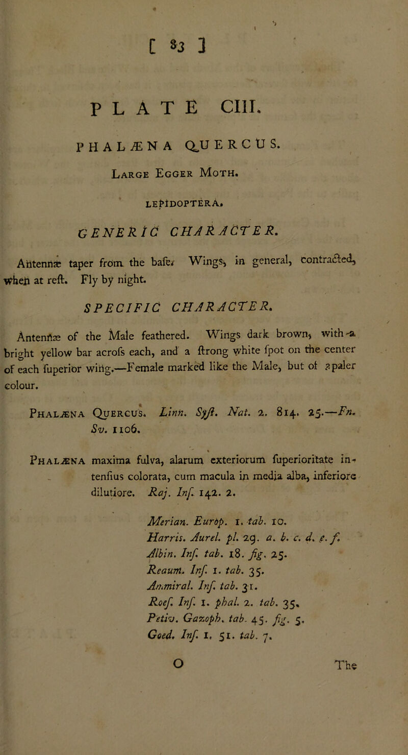 C 33 3 I PLATE CIII. P H A L JE N A Q,U E R C U S. Large Egger Moth. lePIdoptera. GENERIC CHAR ACTE R. Antenna: taper from, the bafe<r Wings* in general, contracted. When at reft. Fly by night. SPECIFIC CHARACTER. Antenrtre of the Male feathered. Wings dark, brown* with -a. bright yellow bar acrofs each, and a ftrong white fpot on the center of each fuperior wing.—Female marked like the Male, but ol ? paler colour. Phaljena Quercus. Linn. Sjji. Nat. 2. 814. 25.—Fn. Sv. 1106. Phal^eka maxima fulva, alarum exteriorum fuperioritate in- tenfius colorata, cum macula in media alba, inferiors dilutiore. Raj. Inf. 142. 2. Merian. Eurbp. 1. tab. 10. Harris. Aurel. pi. 29. a. b. c. d. e. f. Albin. Inf. tab. l8. fig. 25. Reaum. Inf. 1. tab. 35. Arnmiral. Inf tab. 31. Roef. Inf. I. phal. 2. tab. 35. Petiv. Gazoph. tab. 45. fig. 5. Goed. Inf. I, 51. tab. 7. The O