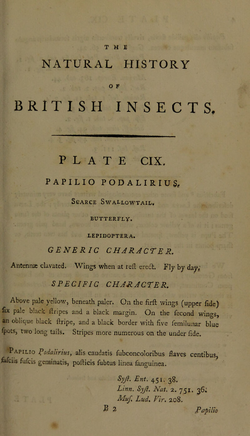 NATURAL HISTORY O F BRITISH INSECTS. PLATE CIX. PAPILIO PODALIRIUS, Scarce Swallowtail, BUTTERFLY. LEPIDOPTERA. GENERIC CHARACTER. Antennae clavated. Wings when at reft erecft. Fly by day,; SPECIFIC CHARACTER.  Above Pale yellow, beneath paler. On the firft wings (upper fide) fix pale black, ftripes and a black margin. On the fecond wings, an oblique black ftripe, and a black border with five femilunar blue fpots, two long tails. Stripes more numerous on the under fide. Papilio Rodalirius, alis caudatis fubconcoloribus Haves centibus, fafens fufeis geminatis, pofticis fubtus linea fanguinea. Syjl. Ent. 451. 38. Linn. Syjl. Nat. 2. 751. 36; Muf, Lud. Fir. 208. B 2 Papilio