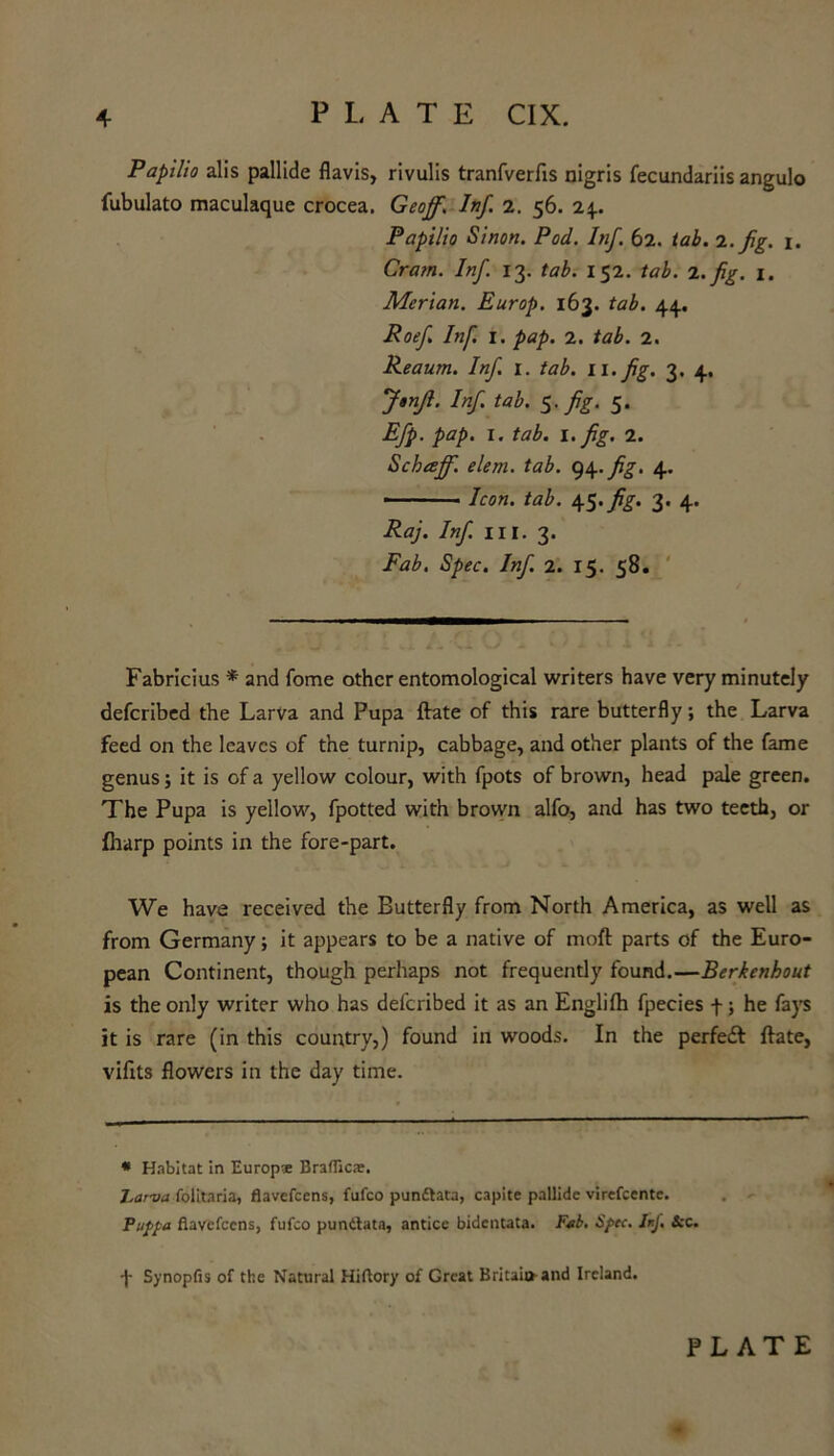 Papilio alis pallide flavis, rivulis tranfverfis nigris fecundariis angulo iubulato maculaque crocea. Geoff. Inf. 2. 56. 24.. Papilio Sinon. Pod. Inf. 62. tab. 1. fig. 1. Cram. Inf. 13. tab. 152. tab. 2. fig. 1. Merian. Europ. 163. tab. 44, Roefi Inf. 1. pap. 2. tab. 2. Reaum. Inf. 1. tab. li.fig. 3. 4. Jtnfi. Inf. tab. 5. fig. 5. Efp. pap. 1. tab. 1. fig. 2. Schaff. elem. tab. ty\.fig. 4. • ■ ■ ' Icon. tab. 45. fig- 3. 4. Raj. Inf. hi. 3. Fab. Spec. Inf. 2. 15. 58. Fabricius * and fome other entomological writers have very minutely deferibed the Larva and Pupa ftate of this rare butterfly; the Larva feed on the leaves of the turnip, cabbage, and other plants of the fame genus; it is of a yellow colour, with fpots of brown, head pale green. The Pupa is yellow, fpotted with brown alfo, and has two teeth, or {harp points in the fore-part. We have received the Butterfly from North America, as well as from Germany; it appears to be a native of moft parts of the Euro- pean Continent, though perhaps not frequently found.—Berkenhout is the only writer who has deferibed it as an Englifh fpecies f; he fays it is rare (in this country,) found in woods. In the perfeft ftate, vifits flowers in the day time. * Habitat in Europ* Brafiic*. Larva folitaria, flavefeens, fufeo pun&ata, capite pallide virefcentc. Puppa flavefeens, fufeo pundtata, antice bidentata. Fab. Spec. JnJ. &c. f Synopfis of the Natural Hiftory of Great Britain-and Ireland.