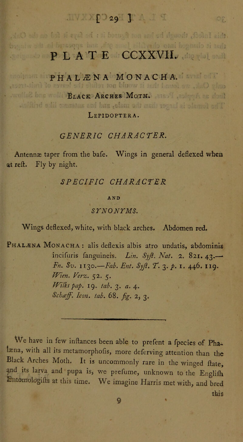 PHALiENA MONACHA. ' . . I : i ■ If X.niiox Black Arches Moth. ! • ’ ^ , ft. f , ... ' ' : •> • • / ■ Lepidoptera. GENERIC CHARACTER. Antennas taper from the bafe. Wings in general deflexed when at reft. Fly by night. SPECIFIC CHARACTER AND t SYNONYMS. Wings deflexed, white, with black arches. Abdomen red. Phal.ena Monacha : alis deflexis albis atro undatis, abdominis incifuris fanguineis. Lin. Syji. Nat. 2. 821. 43.—• Fn. Sv. 1130.—Fab. Ent. Syji. T. 3. p. I. 446. 119. Wien. Verz. 52. 5. Wilks pap. 19. tab. 3. a. 4. Schaff. Icon. tab. 68. fig. 2, 3. We have in few inftances been able to prefent a fpecies of Pha- tasna, with all its metamorphofis, more deferving attention than the Black Arches Moth. It is uncommonly rare in the winged ftate, and its larva and pupa is, we prefume, unknown to the Engliih Entomologifts at this time. We imagine Harris met with, and bred this