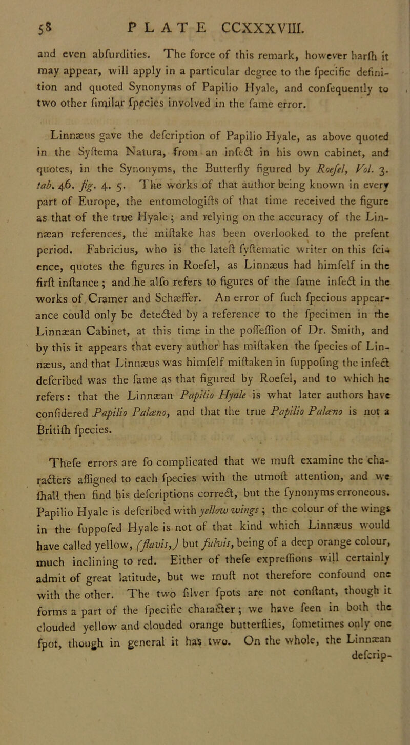 and even abfurdities. The force of this remark, however harfh it may appear, will apply in a particular degree to the fpecific defini- tion and quoted Synonyms of Papilio Hyale, and confequently to two other fimilar fpecies involved in the fame error. Linnaeus gave the defeription of Papilio Hyale, as above quoted in the Syftema Natura, from an infect in his own cabinet, and quotes, in the Synonyms, the Butterfly figured by Roefel, Pol. 3. tab. 46. fig. 4. 5. The works of that author being known in every part of Europe, the entomologifts ot that time received the figure as that of the true Hyale; and relying on the accuracy of the Lin- naean references, the miflake has been overlooked to the prefent period. Fabricius, who is the lateft fvftematic writer on this fcU ence, quotes the figures in Roefel, as Linnaeus had himfelf in the firft inftance; and he alfo refers to figures of the fame infedt in the works of. Cramer and Schaeffer. An error of fuch fpecious appear- ance could only be detected by a reference to the fpecimen in rhe Linnaean Cabinet, at this time in the pofleflion of Dr. Smith, and by this it appears that every author has miftaken the fpecies of Lin- naeus, and that Linnaeus was himfelf miftaken in fuppofing the infect deferibed was the fame as that figured by Roefel, and to which he refers: that the Linnaean Papilio Hyale is W’hat later authors have confidered Papilio Palceno, and that the true Papilio Palceno is not a Britifh fpecies. Thefe errors are fo complicated that we muff: examine the cha- radters afiigned to each fpecies with the utmoft attention, and we fhall then find his deferiptions con-eft,- but the fynonyms erroneous. Papilio Hyale is deferibed with yellow wings , the colour of the wings in the fuppofed Hyale is not of that kind which Linnaeus would have called yellow, (fiavisj but fulvis, being of a deep orange colour, much inclining to red. Either of thefe expreffions will certainly admit of great latitude, but wre muft not therefore confound one with the other. The two filver fpots are not conftant, though it forms a part of the fpecific chaiafter; we have feen in both the clouded yellow- and clouded orange butterflies, fometimes only one fpot, though in general it ha$ two. On the whole, the Linnxan deferip-