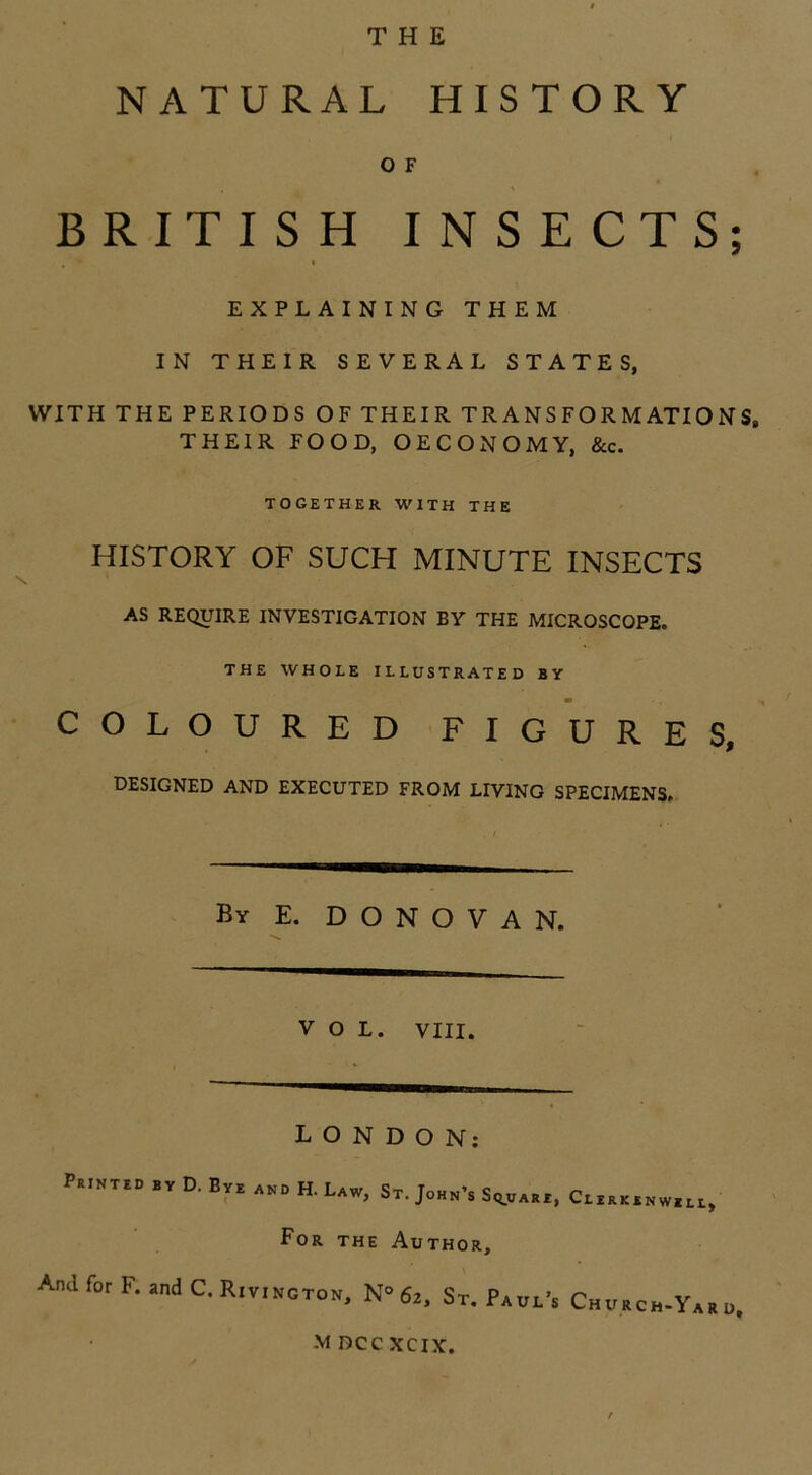 THE NATURAL HISTORY O F BRITISH INSECTS; , i EXPLAINING THEM IN THEIR SEVERAL STATES, WITH THE PERIODS OF THEIR TRANSFORMATIONS, THEIR FOOD, OECONOMY, &c. TOGETHER WITH THE HISTORY OF SUCH MINUTE INSECTS AS REQUIRE INVESTIGATION BY THE MICROSCOPE. THE WHOLE ILLUSTRATED BY m COLOURED FIGURES, DESIGNED AND EXECUTED FROM LIVING SPECIMENS, By E. DONOVAN. VOL. VIII. LONDON: Printed by D. By e and H. Law, St. John’s Square, Curkinwiu, For the Author, And for F. and C. Rivington. N° 6z, St. Paul’s Church-Ya, „. M DCC XCIX.