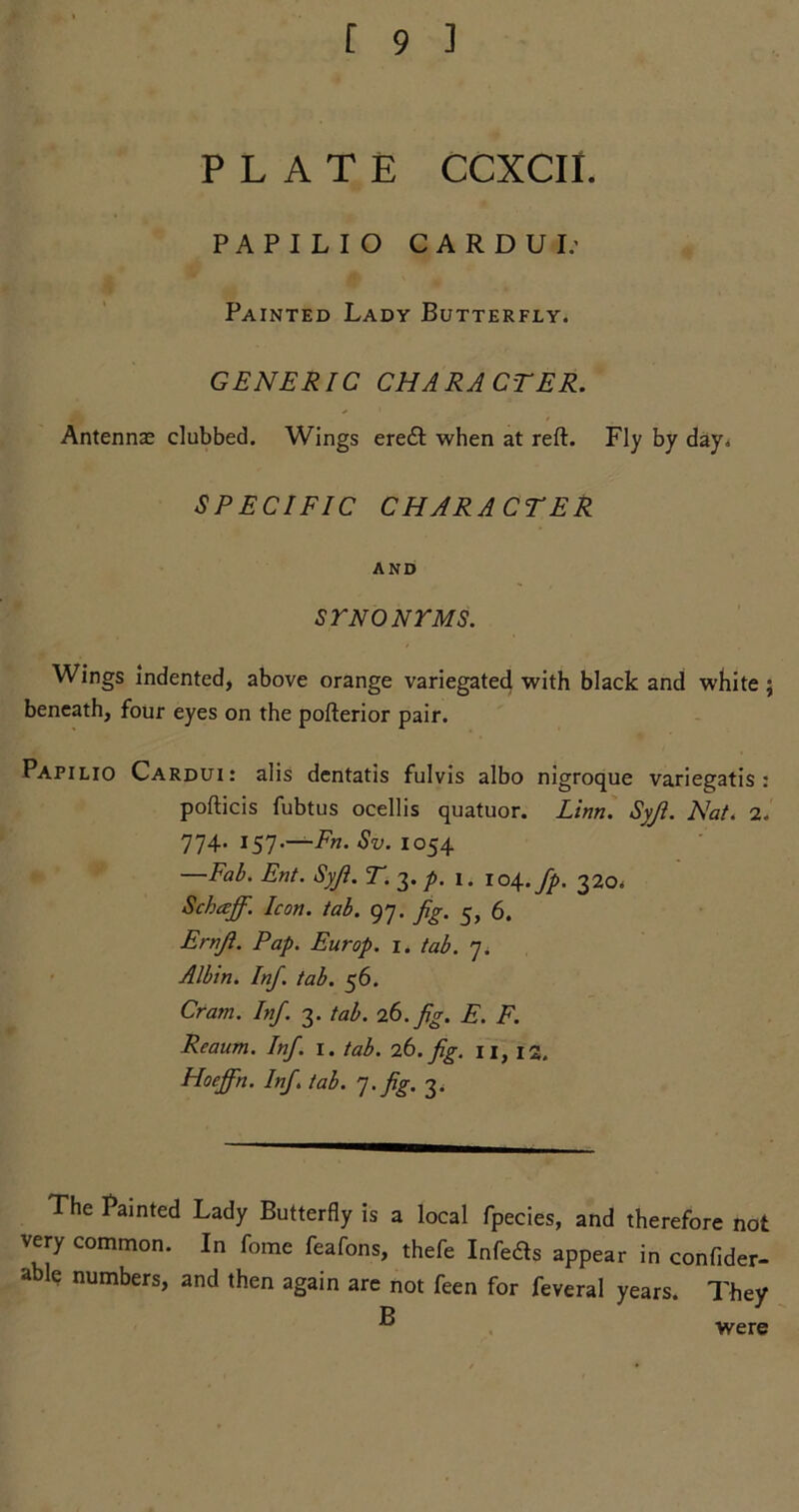 PLATE CCXCII. PAPILIO CARDUI.- Painted Lady Butterfly. GENERIC CHARACTER. Antenna; clubbed. Wings eredt when at reft. Fly by day. SPECIFIC CHARACTER AND ST NO NT MS. Wings indented, above orange variegated with black and white; beneath, four eyes on the pofterior pair. Papilio Cardui: alis dentatis fulvis albo nigroque variegatis : pofticis fubtus ocellis quatuor. Linn. Syji. Nat. 2. 774. 157.—Fn. Sv. 1054 —Fab. Ent. Syji. T. 3./. 1. 104.fp. 320. Schaff. Icon. tab. 97. fig. 5, 6. Ernji. Pap. Europ. 1. tab. 7. Albin. Inf. tab. 56. Cram. Inf. 3. tab. 26. fig. E. F. Reaum. Inf. 1. tab. 26. fig. n, 12. Hoeffn. Inf tab. 7. fig. 3. The Painted Lady Butterfly is a local fpecies, and therefore not very common. In fome feafons, thefe Infeds appear in confider- d le numbers, and then again are not feen for feveral years. They p 3 were