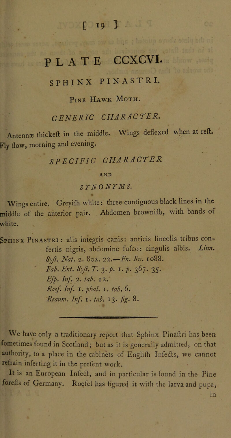 [ *9 1 plate ccxcvi. SPHINX PIN ASTRI. Pine Hawk Moth. generic CHARACTER. Antennas thickeft in the middle. Wings deflexed when at reft. Fly flow, morning and evening. SPECIFIC CHARACTER AND STNONTMS. Wings entire. Greyifli white: three contiguous black lines in the middle of the anterior pair. Abdomen brownilh, with bands of white. Sphinx Pinastri : alis integris canis: anticis lineolis tribus con- fertis nigris, abdomine fufco: cingulis albis. Linn. Syfi. Nat. 2. 802. 22.—Fn. Sv. 1088. Fab. Ent. Syji. T. 3./. 1. p. 367. 35. Efp. Inf. 2. tab. 12. Roef. Inf. I. phal. 1. tab. 6. Reaum. Inf. 1. tab. 13. fig. 8. We have only a traditionary report that Sphinx Pinaftri has been fometimes found in Scotland ; but as it is generally admitted, on that authority, to a place in the cabinets of Englifh Infedts, we cannot refrain inferring it in the prefent work. It is an European Infeft, and in particular is found in the Pine forefts of Germany. Roefel has figured it with the larva and pupa, in