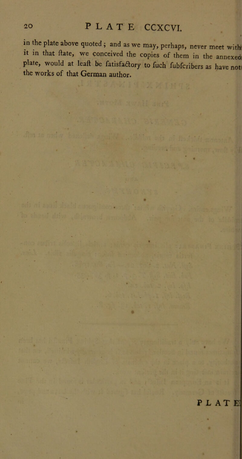 20 PLATE CCXCVI. i in the plate above quoted ; and as we may, perhaps, never meet witlr it in that ftate, we conceived the copies of them in the annexed plate, would at leaft be fatisfadory to fuch fubfcribers as have not: the works of that German author.