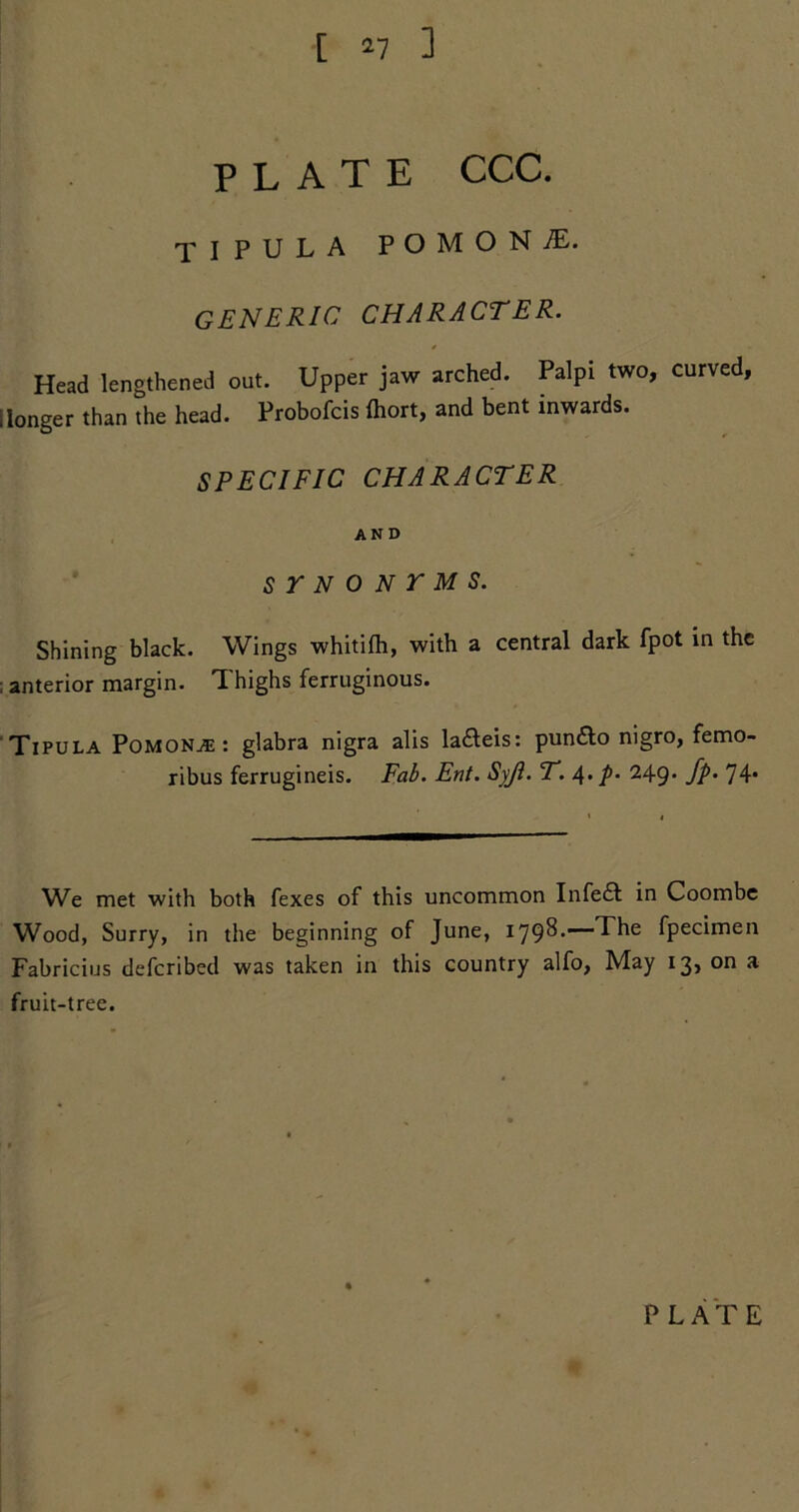 [ *7 ] PLATE CCC. XI PULA P O M O N 7E. generic character. Head lengthened out. Upper jaw arched. Palpi two, curved, ilonger than the head. Probofcis fliort, and bent inwards. SPECIFIC CHARACTER AND STNONTMS. Shining black. Wings whitifli, with a central dark fpot in the ; anterior margin. Thighs ferruginous. Tipula Pomona: glabra nigra alis la&eis: pun&o nigro, femo- ribus ferrugineis. Fab. Ent. Syji. T. 4• p- 249* fp• 74* We met with both fexes of this uncommon Infedt in Coombe Wood, Surry, in the beginning of June, 1798.—The fpecimen Fabricius defcribed was taken in this country alfo, May 13, on a fruit-tree.