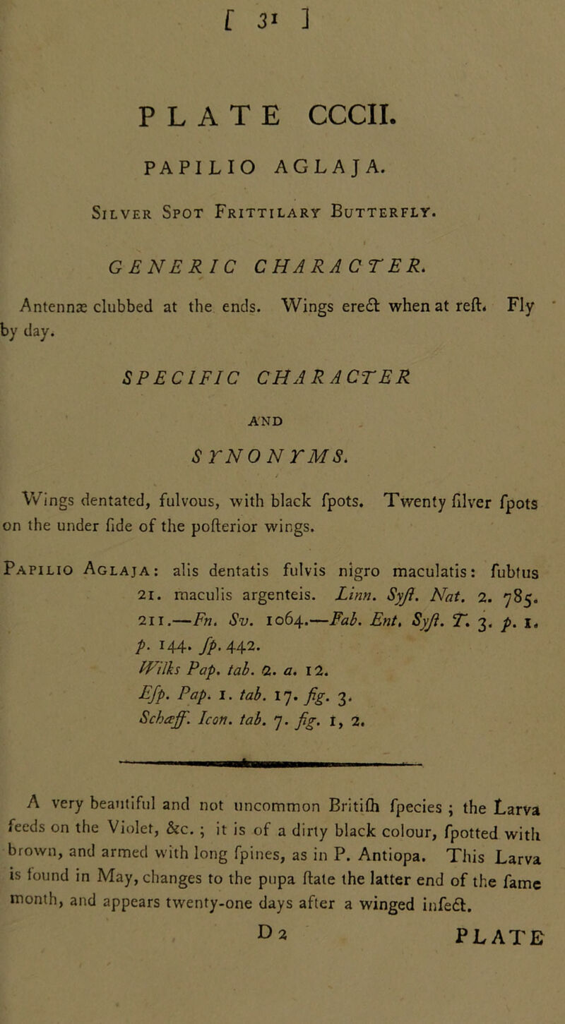 [ 31 ] PLATE CCCII. PAPILIO AGLAJA. Silver Spot Frittilary Butterfly. GENERIC CHARACTER. Antennas clubbed at the ends. Wings eredl when at reft* Fly by day. SPECIFIC CHARACTER AND $ TNONTMS. Wings dentated, fulvous, with black fpots. Twenty filver fpots on the under fide of the pofterior wings. Papilio Aglaja: alls dentatis fulvis nigro maculatis: fubtus 21. maculis argenteis. Linn. SyJI. Nat. 2. 785. 211.—Fn. Sv. 1064.—Fab. Ent, Syji. T. 3. p. i. p. 144. fp. 442. IVilks Pap. tab. 2. a. 12. EJp. Pap. 1. tab. 17. fig. 3. Schcejf. Icon. tab. 7. fig. i, 2. A very beautiful and not uncommon Britifh fpecies ; the Larva feeds on the Violet, &c. ; it is of a dirty black colour, fpotted with brown, and armed with long fpines, as in P. Antiopa. This Larva is found in May, changes to the pupa ftate the latter end of the fame month, and appears twenty-one days after a winged infedt. D* PLATE