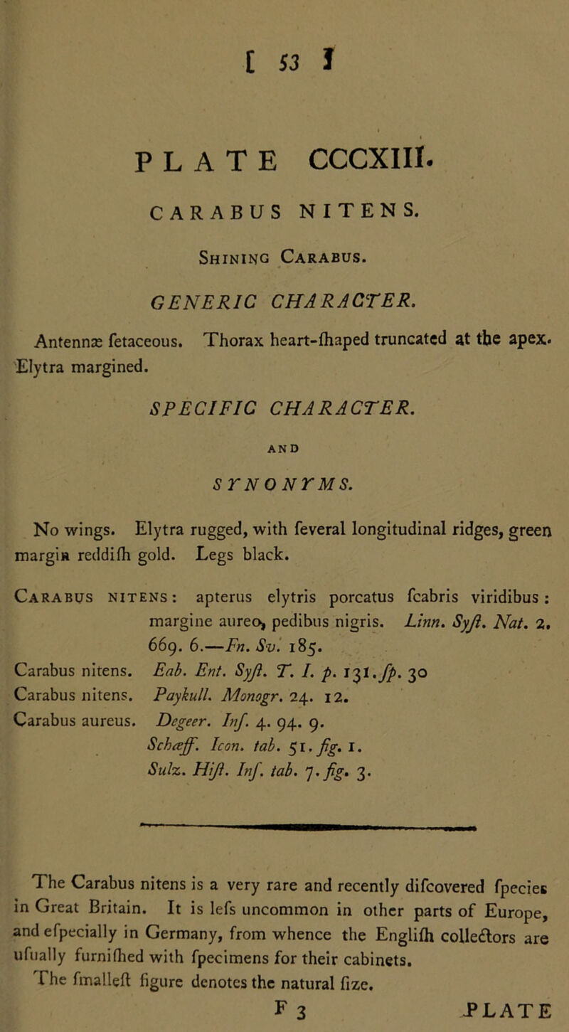 PLATE CCCXIII. CARABUS NITENS. Shining Carabus. GENERIC CHARACTER. Antenna; fetaceous. Thorax heart-fhaped truncated at the apex* Elytra margined. SPECIFIC CHARACTER. AND sr no Nr ms. No wings. Elytra rugged, with feveral longitudinal ridges, green margin reddifh gold. Legs black. Carabus nitens: apterus elytris porcatus fcabris viridibus: margine aureo, pedibus nigris. Linn. Syji. Nat. 2. 669. 6.—Fn. Sv. 185. Carabus nitens. Eab. Ent. Syji. T. I. p. t^t.fp. 30 Carabus nitens. Paykull. Monogr. 24. 12. Carabus aureus. Dcgeer. Inf. 4. 94. 9. Schceff. Icon. tab. ^1. fig. I. Sulz. Hiji. Inf. tab. 7. fig. 3. The Carabus nitens is a very rare and recently difcovered fpecies in Great Britain. It is lefs uncommon in other parts of Europe, and efpecially in Germany, from whence the Englifti colledtors are ufually furnifhed with fpecimens for their cabinets. The fmalleft figure denotes the natural fize.