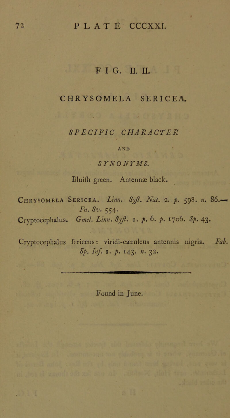 F I G. II. II. CHRYSOMELA SERICEA. SPECIFIC CHARACTER / AND SYNONYMS. Bluifh green. Antennae black. CHRYSOMELA Sericea. Linn. Syji. Nat. 2. p. 598. n. Fn. Sv. 554. Cryptocephalus. Gmel. Linn. Syfl. I. p. 6. p. 1706. Sp. 43 Cryptocephalus fericeus: viridi-caeruleus antennis nigris. Sp. Inf. 1. p. 143. «. 32. Found in June.