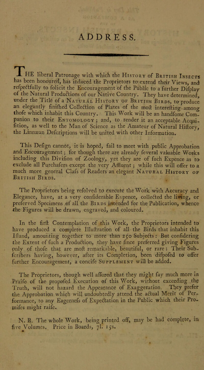 ADDRESS. T A HE liberal Patronage with which the History of British Insects has been honoured, has induced tlie Proprietors ter extend their Views, and refpeCtfully to folicit the Encouragement of the Public to a further Difplay of the Natural Productions of our Native Country. They have determined, under the Title of a Natural History of British Birds, to produce an elegantly finilhed Collection of Plates of the moft interefting among thofe which inhabit this Country. This Work will be an handfome Com- panion to their Entomology; and, to render it an acceptable Actpii- fition, as well to the Man of Science as the Amateur of Natural Hiffory, the Linnaean Defcriptions will be united with other Information. This Defign cannot, it is hoped, fail to meet with public Approbation and Encouragement; for though there are already feveral valuable Works including this Divifion of Zoology, yet they are of fuch Expence as to exclude all Purchafers except the very Affluent; while this will offer to a much more general Clafs of Readers an elegant Natural History of British Birds. The Proprietors being refolved to execute the Work with Accuracy and Elegance, have, at a very confiderable Expence, collected the living, or preferved Specimens of all the Birds intended for the Publication, whence the Figures will be drawn, engraved, and coloured. In the firft Contemplation of this Work, the Proprietors intended to have produced a complete Illuftration of all the Birds that inhabit this Ifland, amounting together to more than 2 jo Subjects: But confidering the Extent of fuch a Production, they have fince preferred giving Figures pnly of thofe that are moft remarkable, beautiful, or rare: Their Sub- scribers having, however, after its Completion, been difpofed to offer further Encouragement, a concife Supplement will be added. The Proprietors, though well allured that they might fay much more in Praife of the propofed Execution of this Work, without exceeding the Truth, will not hazard the Appearance of Exaggeration. They prefer the Approbation whi?h will undoubtedly attend the aCtual Merit of Per- formance, to any Eagernefs of Expectation in the Public which their Pro- mifes might raife. N. B,. The whole Work, being printed off', may be had complete, in five Volumes. Price in Boards, 7I. 15s.