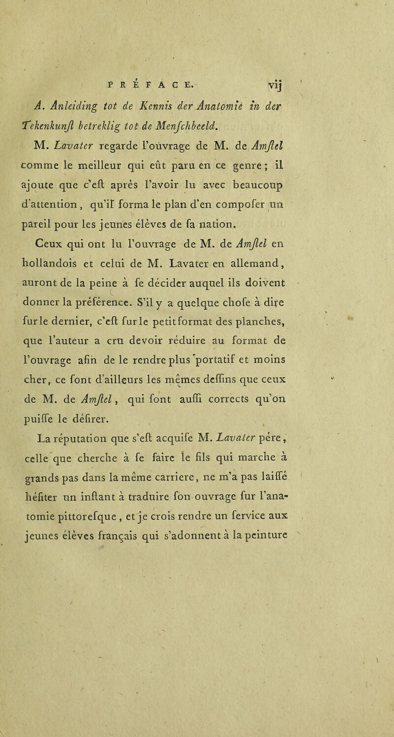 PRÉFACE. VÎj A. Anleiding tot de Kennis der Anatomie in der Telienkunß betreklig tot de Menfchbeeld. M. Lavater regarde l’ouvrage de M. de Amßel comme le meilleur qui eût paru en ce genre ; il ajoute que c’eft; après l’avoir lu avec beaucoup d’attention , qu’il forma le plan d’en compofer un pareil pour les jeunes élèves de fa nation. Ceux qui ont lu l’ouvrage de M. de Amßel en hollandois et celui de M. Lavater en allemand, auront de la peine à fe décider auquel ils doivent donner la préférence. S’il y a quelque chofe à dire furie dernier, c’eft furie petitformat des planches, que l’auteur a cru devoir réduire au format de l’ouvrage afin de le rendre plus'portatif et moins cher, ce font d’ailleurs les mêmes deffins que ceux de M. de Amßel, qui font aufifi corrects qu’on puiffe le défirer. La réputation que s’eft acquife M. Lavater père, celle que cherche à fe faire le fils qui marche à grands pas dans la même carrière, ne m’a pas laiffé héfiter un inftant à traduire fon ouvrage fur l’ana- tomie pittorefque , et je crois rendre un fervice aux jeunes élèves français qui s’adonnent à la peinture