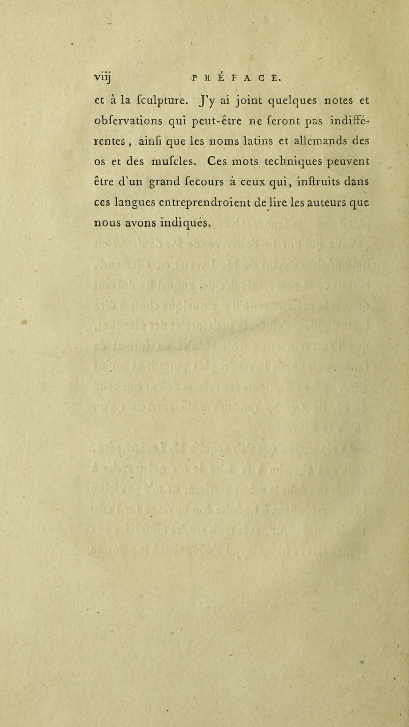 VÎij PRÉFACE. et à la fculpture. J’y ai joint quelques notes et obfervations qui peut-être ne feront pas indiffe- rentes , ainfi que les noms latins et allemands des os et des mufcles. Ces mots techniques peuvent être d'un grand fecours à ceux qui, inflruits dans ces langues entreprendroient de lire les auteurs que nous avons indiqués.