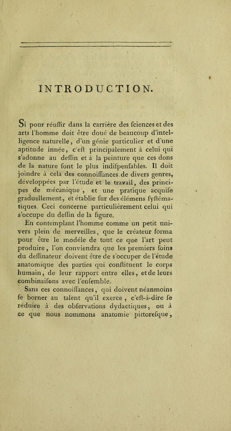 INTRODUCTION. Si pour réuffir dans la carrière des fciences et des arts l’homme doit être doué de beaucoup d’intel- ligence naturelle, d’un génie particulier et d'une aptitude innée, c'eft principalement à celui qui s’adonne au deiïin et à la peinture que ces dons de la nature font le plus indifpenfables. Il doit joindre à cela des connoiffances.de divers genres, développées par l’étude et le travail, des princi- pes de mécanique , et une pratique acquife graduellement, et établie fur des élémens fyftéma- tiques. Ceci concerne particulièrement celui qui s’occupe du delfin de la figure. En contemplant l’homme comme un petit uni- vers plein de merveilles, que le créateur forma pour être le modèle de tout ce que l’art peut produire, l’on conviendra que les premiers foins du delfinateur doivent être de s’occuper de l’étude anatomique des parties qui confiituent le corps humain, de leur rapport entre elles, et de leurs combinaifons avec l’enfemble. Sans ces connoilfances, qui doivent néanmoins fê borner au talent qu’il exerce , c’eft-à-dire fe réduire à des obfervations dydactiques, ou à ce que nous nommons anatomie pittorefque.