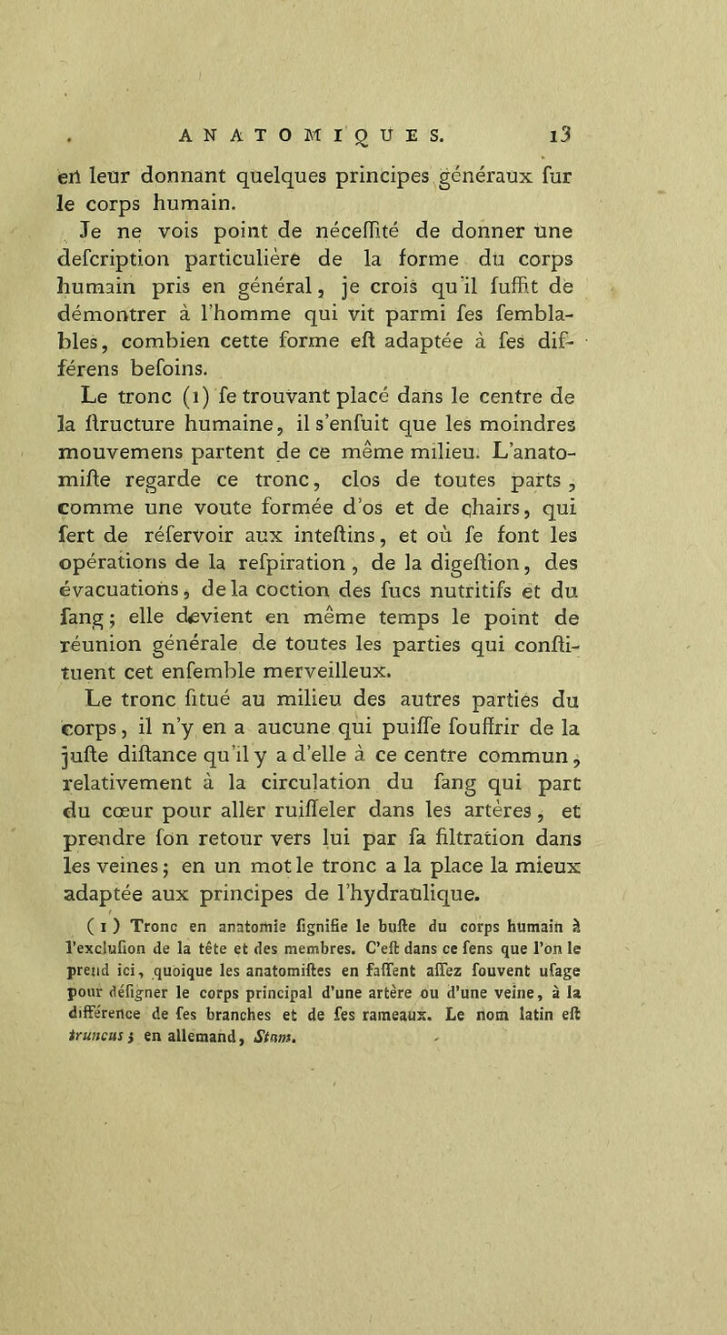 erl leur donnant quelques principes généraux fur le corps humain. Je ne vois point de nécelïité de donner une defcription particulière de la forme du corps humain pris en général, je crois qu’il fuffit de démontrer à l’homme qui vit parmi fes fembla- bles, combien cette forme efl adaptée à fes dif- férens befoins. Le tronc (1) fe trouvant placé dans le centre de la ftructure humaine, il s’enfuit que les moindres mouvemens partent de ce même milieu. L’anato- mifte regarde ce tronc, clos de toutes parts , comme une voûte formée d’os et de chairs, qui fert de réfervoir aux inteftins, et où fe font les opérations de la refpiration , de la digeflion, des évacuations, delà coction des fucs nutritifs et du fang ; elle devient en même temps le point de réunion générale de toutes les parties qui confli- tuent cet enfemble merveilleux. Le tronc fitué au milieu des autres parties du corps, il n’y en a aucune qui puiffe fouffrir de la jufte diflance qu’il y a d’elle à ce centre commun, relativement à la circulation du fang qui part du cœur pour aller ruiffeler dans les artères , et prendre fon retour vers lui par fa filtration dans les veines ; en un mot le tronc a la place la mieux adaptée aux principes de l’hydraulique. ( 1 ) Tronc en anatomie lignifie le bufte du corps humain à l’exclufion de la tête et des membres. C’elt dans ce fens que l’on le prend ici, quoique les anatomiftes en faflent aiïez fouvent ufage pour défigner le corps principal d’une artère ou d’une veine, à la différence de fes branches et de fes rameaux. Le nom latin eft truncus} en allemand, Stcwt.