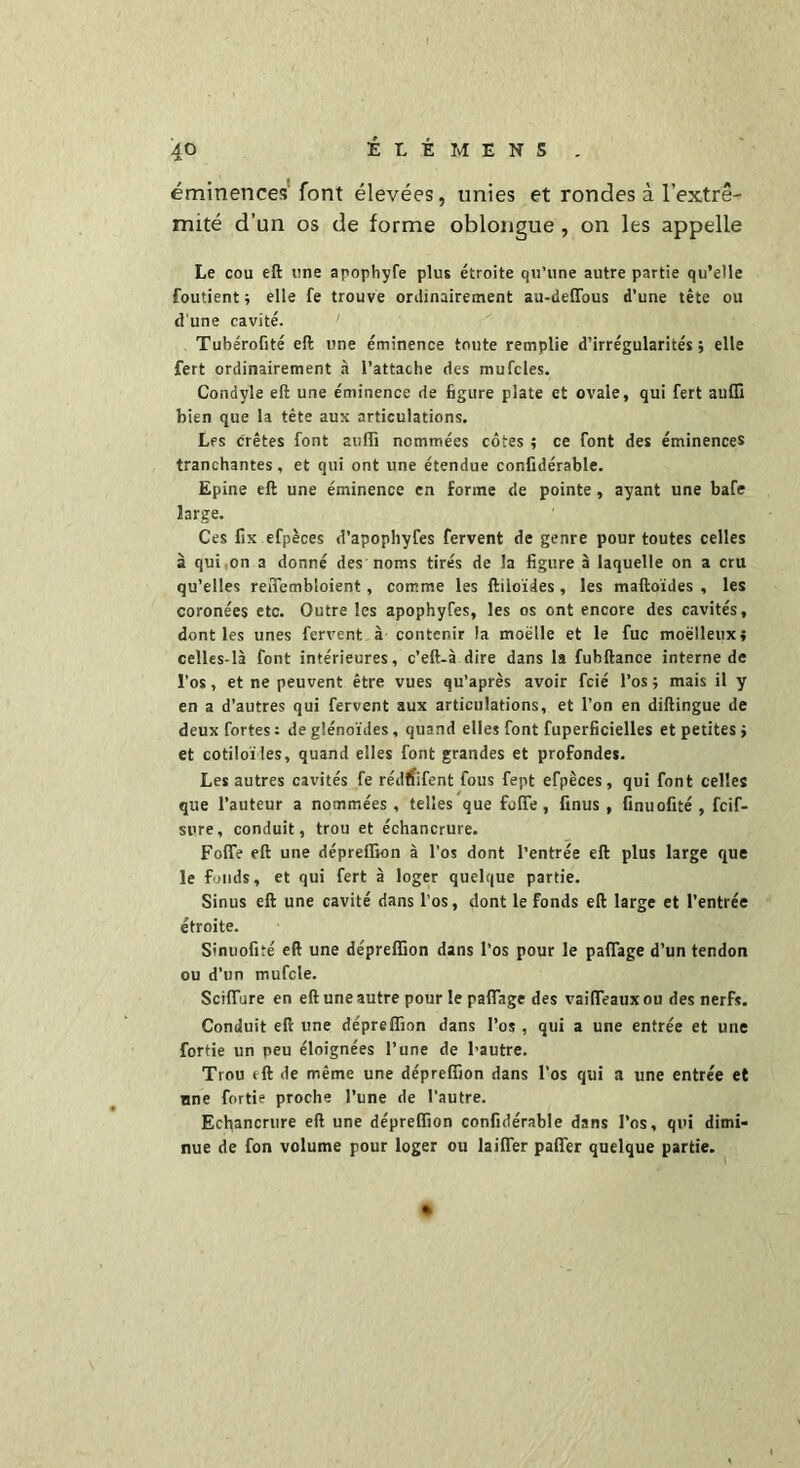 éminences font élevées, unies et rondes à l’extré- mité d’un os de forme oblongue , on les appelle Le cou eft une apophyfe plus étroite qu’une autre partie qu’elle foutient ; elle fe trouve ordinairement au-delfous d’une tête ou d’une cavité. Tubérofité eft une éminence toute remplie d’irrégularités; elle fert ordinairement à l’attache des mufcles. Condyle eft une éminence de figure plate et ovale, qui fert aufli bien que la tête aux articulations. Les crêtes font auffi nommées côtes ; ce font des éminences tranchantes, et qui ont une étendue confulérable. Epine eft une éminence en forme de pointe, ayant une bafe large. Ces fix efpèces d’apophyfes fervent de genre pour toutes celles à qui on a donné des noms tirés de la figure à laquelle on a cru qu’elles reffembloient, comme les ftiioïdes, les maftoïdes , les coronées etc. Outre les apophyfes, les os ont encore des cavités, dont les unes fervent à contenir la moelle et le fuc moelleux; celles-là font intérieures, c’eft-à dire dans la fuhftance interne de l’os, et ne peuvent être vues qu’après avoir fcié l’os ; mais il y en a d'autres qui fervent aux articulations, et l’on en diftingue de deux fortes: de glénoïdes, quand elles font fuperficielles et petites; et cotiloïles, quand elles font grandes et profondes. Les autres cavités fe rédffïfent fous fept efpèces, qui font celles que l’auteur a nommées , telles que folTe , finus , finuofité , fcif- sure, conduit, trou et échancrure. FolTe eft une dépreffion à l’os dont l’entrée eft plus large que le fonds, et qui fert à loger quelque partie. Sinus eft une cavité dans l’os, dont le fonds eft large et l’entrée étroite. Sinuofité eft une dépreffion dans l’os pour le paflage d’un tendon ou d’un mufcle. Sciflure en eft une autre pour le paflage des vaifleauxou des nerf*. Conduit eft une dépreffion dans l’os, qui a une entrée et une fortie un peu éloignées l’une de l’autre. Trou eft de même une dépreffion dans l’os qui a une entrée et nne fortie proche l’une de l’autre. Echancrure eft une dépreffion confidérable dans l’os, qui dimi- nue de fon volume pour loger ou laifler pafler quelque partie.