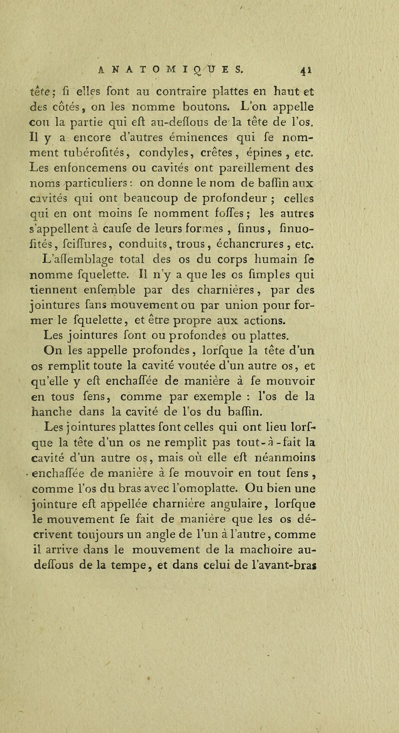 tête; fi elles font au contraire plattes en hautet des côtés, on les nomme boutons. L’on appelle cou la partie qui eft au-deflous de la tête de l’os. Il y a encore d’autres éminences qui fe nom- ment tubérofités, condyles, crêtes, épines , etc. Les enfoncemens ou cavités ont pareillement des noms particuliers : on donne le nom de balfin aux cavités qui ont beaucoup de profondeur ; celles qui en ont moins fe nomment folfes ; les autres s’appellent à caufe de leurs formes , finus, finuo- fités, fciffures, conduits, trous, échancrures, etc. L’aflemblage total des os du corps humain fe nomme fquelette. Il n’y a que les es fimples qui tiennent enfemble par des charnières, par des jointures fans mouvement ou par union pour for- mer le fquelette, et être propre aux actions. Les jointures font ou profondes ou plattes. On les appelle profondes, lorfque la tête d’un os remplit toute la cavité voûtée d’un autre os, et qu’elle y eft enchaffée de manière à fe mouvoir en tous fens, comme par exemple : l’os de la hanche dans la cavité de l’os du baftin. Les jointures plattes font celles qui ont lieu lorf- que la tête d’un os ne remplit pas tout-à-fait la cavité d’un autre os, mais où elle eft néanmoins • enchaffée de manière à fe mouvoir en tout fens , comme l’os du bras avec l’omoplatte. Ou bien une jointure eft appellée charnière angulaire, lorfque le mouvement fe fait de manière que les os dé- crivent toujours un angle de l’un à l’autre, comme il arrive dans le mouvement de la mâchoire au- deffous de la tempe, et dans celui de l’avant-bras