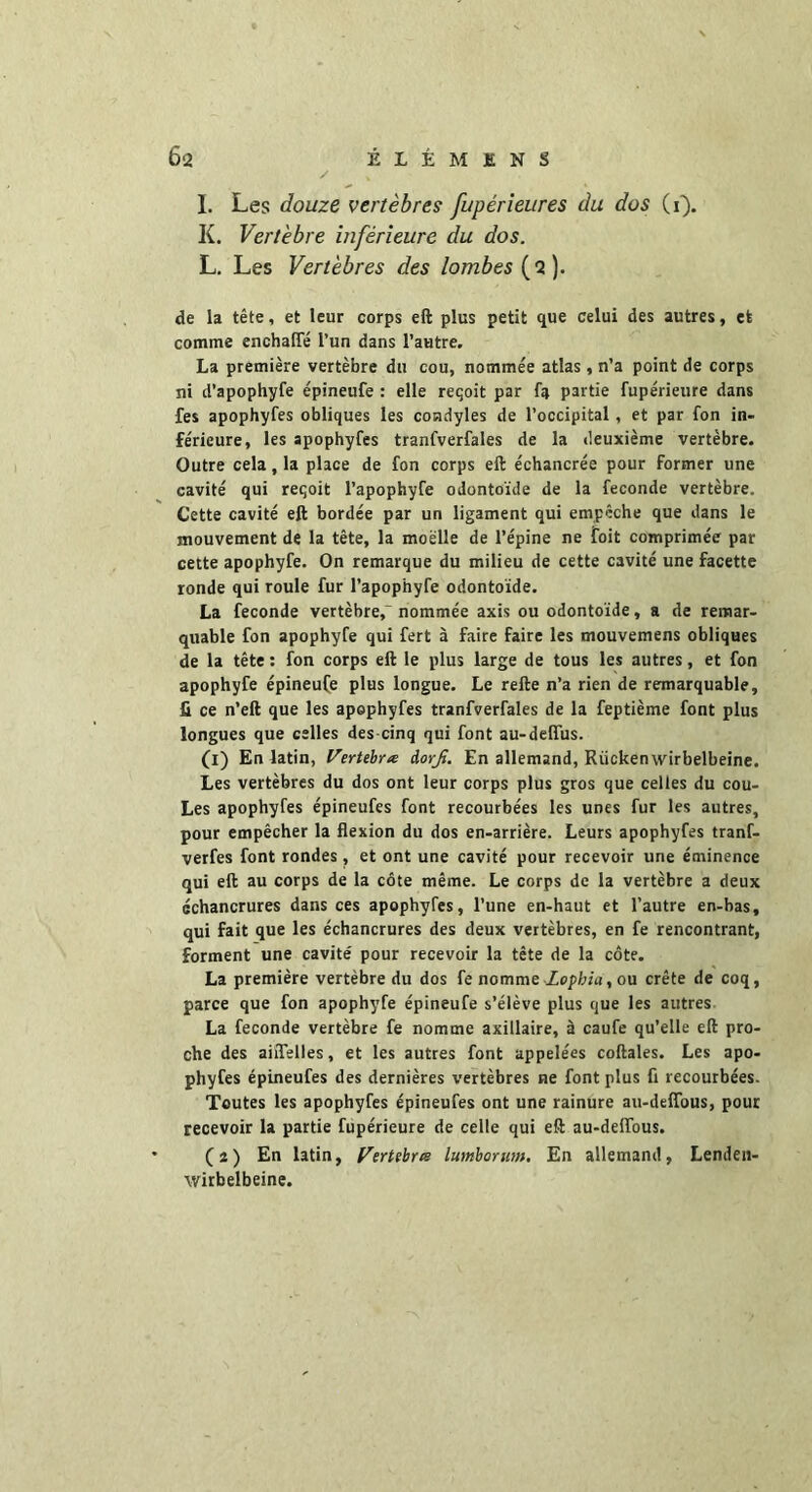 I. Les douze vertèbres fupérieures du dos (i). K. Vertèbre inférieure du dos. L. Les Vertèbres des lombes (2). de la tête, et leur corps eft plus petit que celui des autres, et comme enchafie l’un dans l’autre. La première vertèbre du cou, nommée atlas, n’a point de corps ni d’apophyfe épineufe : elle reçoit par fa partie fupérieure dans fes apophyfes obliques les condyles de l’occipital, et par fon in- férieure, les apophyfes tranfverfales de la deuxième vertèbre. Outre cela, la place de fon corps eft échancrée pour former une cavité qui reçoit l’apophyfe odontoïde de la fécondé vertèbre. Cette cavité eft bordée par un ligament qui empêche que dans le mouvement de la tête, la moelle de l’épine ne foit comprimée par cette apophyfe. On remarque du milieu de cette cavité une facette ronde qui roule fur l’apophyfe odontoïde. La fécondé vertèbre, nommée axis ou odontoïde, a de remar- quable fon apophyfe qui fert à faire faire les mouvemens obliques de la tête : fon corps eft le plus large de tous les autres, et fon apophyfe épineuÇe plus longue. Le refte n’a rien de remarquable, fi ce n’eft que les apophyfes tranfverfales de la feptième font plus longues que celles des cinq qui font au-delfus. (1) En latin, Verttbne iorfi. En allemand, Rückenwirbelbeine. Les vertèbres du dos ont leur corps plus gros que celles du cou- Les apophyfes épineufes font recourbées les unes fur les autres, pour empêcher la flexion du dos en-arrière. Leurs apophyfes tranf- verfes font rondes , et ont une cavité pour recevoir une éminence qui eft au corps de la côte même. Le corps de la vertèbre a deux échancrures dans ces apophyfes, l’une en-haut et l’autre en-bas, qui fait que les échancrures des deux vertèbres, en fe rencontrant, forment une cavité' pour recevoir la tête de la côte. La première vertèbre du dos fe nomme Zopbïu, ou crête de coq, parce que fon apophyfe épineufe s’élève plus que les autres La fécondé vertèbre fe nomme axillaire, à caufe qu’elle eft pro- che des aiflelles, et les autres font appelées coftales. Les apo- phyfes épineufes des dernières vertèbres ne font plus fl recourbées. Toutes les apophyfes épineufes ont une rainure au-deifous, pour recevoir la partie fupérieure de celle qui eft au-deifous. (2) En latin, Vertebree lumborum. En allemand, Lenden- wirbelbeine.