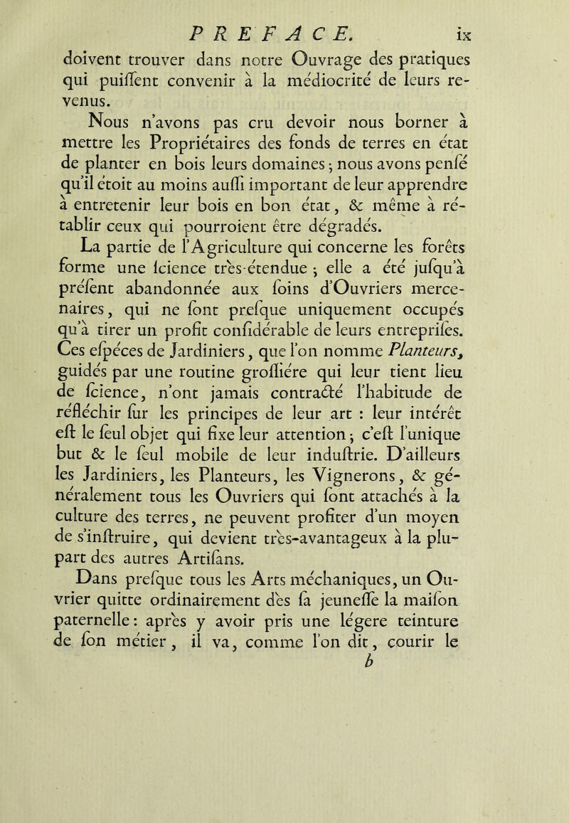 doivent trouver dans notre Ouvrage des pratiques qui puilTent convenir à la médiocrité de leurs re- venus. Nous n’avons pas cru devoir nous borner à mettre les Propriétaires des fonds de terres en état de planter en bois leurs domaines • nous avons penfe qu’il étoit au moins aulTi important de leur apprendre à entretenir leur bois en bon état, & même à ré- tablir ceux qui pourroient être dégradés. La partie de l’Agriculture qui concerne les forêts forme une Icience trés-étendue ^ elle a été jufqu’à préfent abandonnée aux foins d’Ouvriers merce- naires , qui ne font prefque uniquement occupés qu’à tirer un profit confidérable de leurs entreprifes. Ces efpéces de Jardiniers, que ion nomme Planteurs, guidés par une routine grofliére qui leur tient lieu de fcience, n’ont jamais contraéfé l’habitude de réfléchir fur les principes de leur art : leur intérêt efl: le feul objet qui fixe leur attention -, c’efl l’unique but & le feul mobile de leur induftrie. D’ailleurs les Jardiniers, les Planteurs, les Vignerons, & gé- néralement tous les Ouvriers qui font attachés à la culture des terres, ne peuvent profiter d’un moyen de s’inflruire, qui devient tres-avantageux à la plu- part des autres Artifans. Dans prefque tous les Arts méchaniques, un Ou- vrier quitte ordinairement dés fa jeunefïé la maifon paternelle: apres y avoir pris une légère teinture de fon métier, il va, comme l’on dit, courir le b