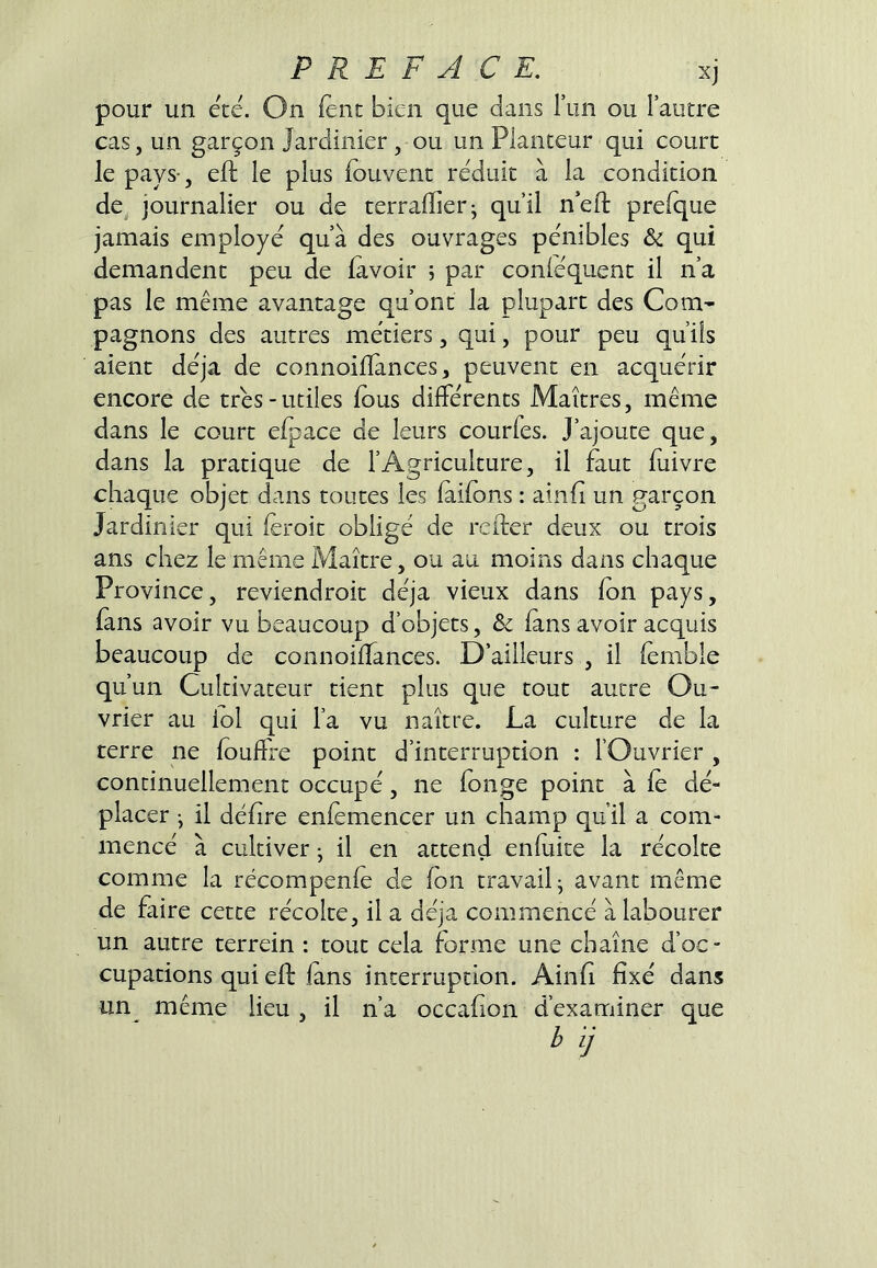 pour un été. On fent bien que dans l’im ou Fautre cas, un garçon Jardinier , ou un Planteur qui court le pays-, efl; le plus iouvenc réduit à la condition de^ journalier ou de terralîier; qu’il n’ell: prefque jamais employé qu’à des ouvrages pénibles & qui demandent peu de lavoir 5 par conléquent il n’a pas le même avantage qu’ont la plupart des Com- pagnons des autres métiers, qui, pour peu qu’ils aient déjà de connoiHànces, peuvent en acquérir encore de très-utiles lous dilFérents Maîtres, même dans le court elpace de leurs courfes. J’ajoute que, dans la pratique de l’Agriculture, il faut luivre chaque objet dans toutes les (allons : ainli un garçon Jardinier qui leroit obligé de refler deux ou trois ans chez le même Maître, ou au moins dans chaque Province, reviendroit déjà vieux dans Ion pays, (ans avoir vu beaucoup d’objets, & (ans avoir acquis beaucoup de connoilTances. D’ailleurs , il lemble qu’un Cultivateur tient plus que tout autre Ou- vrier au loi qui l’a vu naître. La culture de la terre ne loulFre point d’interruption : l’Ouvrier , continuellement occupé, ne fonge point à le dé- placer • il délire enlemencer un champ qu’il a com- mencé à cultiver • il en attend enfuite la récolte comme la récompenle de Ion travail- avant même de faire cette récolte, il a déjà commencé à labourer un autre terrein : tout cela forme une chaîne d’oc- cupations qui ell lans interruption. Ainli fixé dans un même lieu, il n’a occafion d’examiner que b ij