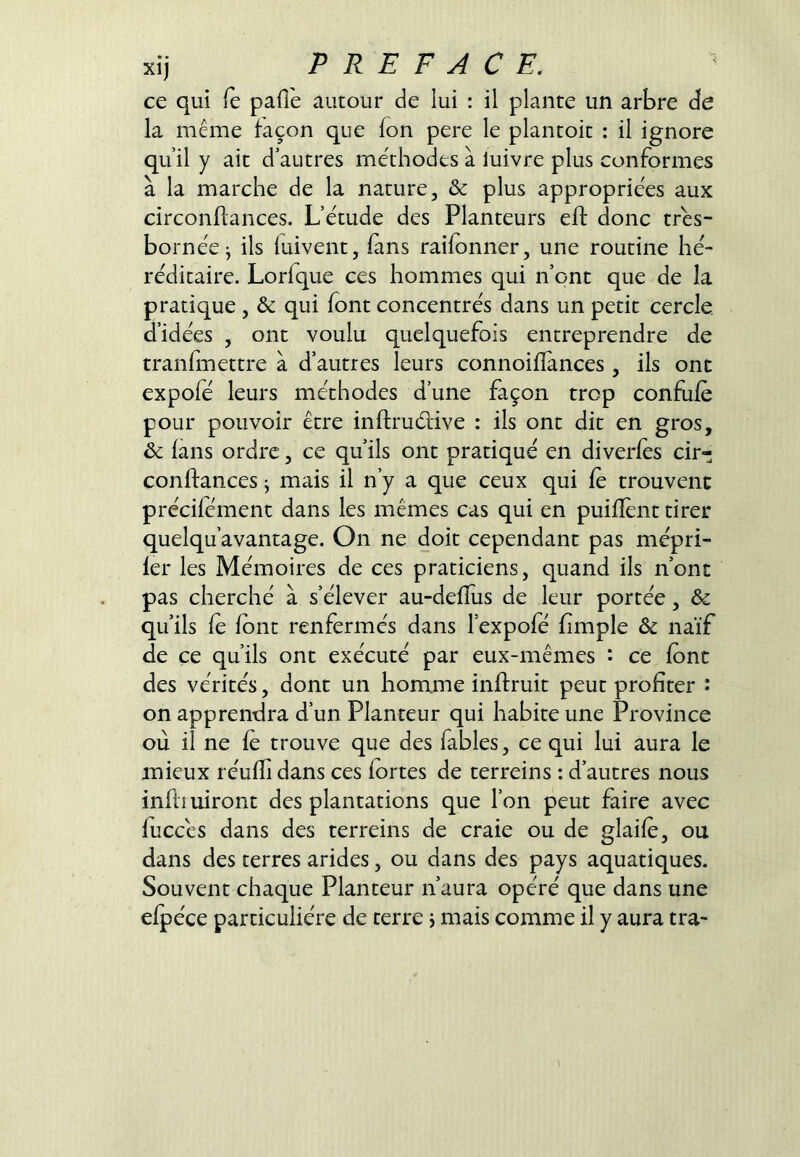 ce qui fe pafie autour de lui : il plante un arbre de la même façon que fon pere le plantoit : il ignore qu’il y ait d’autres méthodes à luivre plus conformes à la marche de la nature, & plus appropriées aux circonflances. L’étude des Planteurs eft donc très- bornée j ils luivent, fans raifonner, une routine hé- réditaire. Lorfque ces hommes qui n’ont que de la pratique , & qui font concentrés dans un petit cercle, d’idées , ont voulu quelquefois entreprendre de tranfmettre à d’autres leurs connoifïànces, ils onc expofé leurs méthodes d’une façon trop confufe pour pouvoir être inftruélive : ils ont dit en gros, 6c fans ordre, ce qu’ils ont pratiqué en diverfes cir- confiances ^ mais il n’y a que ceux qui fe trouvent précifement dans les mêmes cas qui en puifîént tirer quelqu’avantage. On ne doit cependant pas mépri- 1er les Mémoires de ces praticiens, quand ils n’ont pas cherché à s’élever au-deffus de leur portée, & qu’ils fe font renfermés dans l’expofé limple & naïf de ce qu’ils ont exécuté par eux-mêmes : ce font des vérités, dont un homme inflruit peut profiter î on apprendra d’un Planteur qui habite une Province où il ne fe trouve que des fables, ce qui lui aura le mieux réuffi dans ces fortes de terreins : d’autres nous infliuiront des plantations que l’on peut faire avec fuccés dans des terreins de craie ou de glaife, ou dans des terres arides, ou dans des pays aquatiques. Souvent chaque Planteur n’aura opéré que dans une efpéce particulière de terre j mais comme il y aura tra-