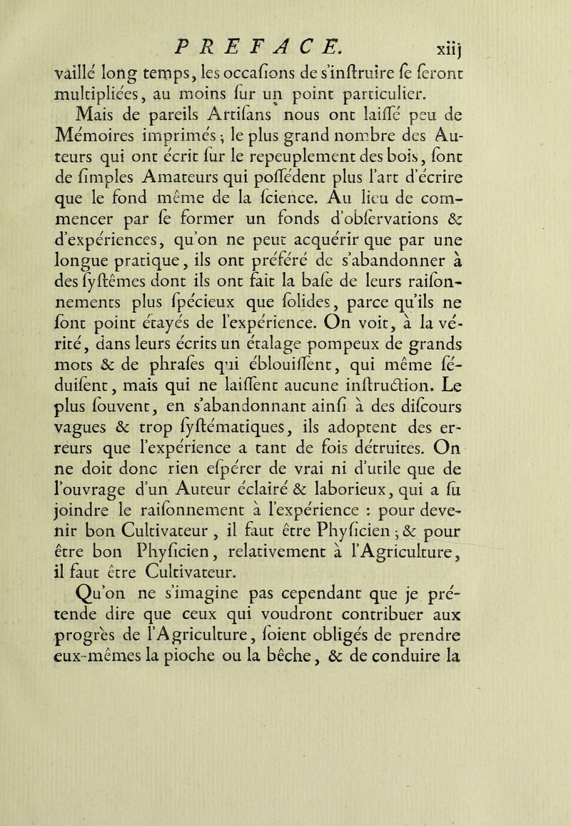 vaille long temps, les occafions de s’infiruîre fè feront multipliées, au moins fur un point particulier. Mais de pareils Artifans nous ont lailTé peu de Mémoires imprimés ^ le plus grand nomibre des Au- teurs qui ont écrit fur le repeuplement des bois, font de fimples Amateurs qui polTédent plus Fart d’écrire que le fond même de la fcience. Au lieu de com- mencer par fé former un fonds d’obfervations & d’expériences, qu’on ne peut acquérir que par une longue pratique, ils ont préféré de s’abandonner à des fyftêmes dont ils ont fait la bafé de leurs raifon- nements plus fpécieux que folides, parce qu’ils ne font point étayés de l’expérience. On voit, à la vé- rité, dans leurs écrits un étalage pompeux de grands mots & de plirafes qui ébloui/Tént, qui même fé- duifent, mais qui ne laifïént aucune inftruélion. Le plus fouvent, en s’abandonnant ainfi à des difcours vagues & trop fyftématiques, ils adoptent des er- reurs que l’expérience a tant de fois détruites. On ne doit donc rien efpérer de vrai ni d’utile que de l’ouvrage d’un Auteur éclairé & laborieux, qui a fù joindre le raifonnement à l’expérience ; pour deve- nir bon Cultivateur , il faut être Phyficien ; & pour être bon Phyficien, relativement à l’Agriculture, il faut être Cultivateur. Qu’on ne s’imagine pas cependant que je pré- tende dire que ceux qui voudront contribuer aux progrès de l’Agriculture, foient obligés de prendre eux-mêmes la pioche ou la bêche, 5c de conduire la