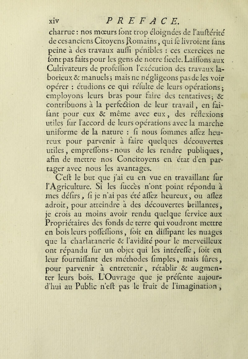 charrue ; nos moeurs lont trop éloignées de Tauftérité de ces anciens Citoyens Jlomains, qui le livroient lans peine à des travaux aufli pénibles : ces exercices ne lont pas faits pour les gens de notre fiecle. LailTons aux Cultivateurs de profelîion l’exécution des travaux la- borieux & manuels ; mais ne négligeons pas de les voir opérer : étudions ce qui réfulte de leurs opérations ; employons leurs bras pour faire des tentatives j & contribuons à la perfeélion de leur travail, en fai^ lant pour eux & même avec eux, des réflexions utiles fur l’accord de leurs opérations avec la marche uniforme de la nature : fi nous fommes afléz heu- reux pour parvenir à faire quelques découvertes utiles , emprelîbns - nous de les rendre publiques, afin de mettre nos Concitoyens en état d’en par- tager avec nous les avantages. C’efl: le but que j’ai eu en vue en travaillant lur l’Agriculture. Si les fliccés n’ont point répondu à mes défirs, fi je n’ai pas été afléz heureux, ou aflez adroit, pour atteindre à des découvertes brillantes, je crois au moins avoir rendu quelque fervice aux Propriétaires des fonds de terre qui voudront mettre en bois leurs poflTeflions, foit en diflipant les nuages que la charlatanerie & l’avidité pour le merveilleux ont répandu fur un objet qui les intereffe, foit en leur fourniflant des méthodes Amples, mais fûres, pour parvenir à entretenir, rétablir & augmen- ter leurs bois. L’Ouvrage que je préfénte aujour- d’hui au Public n’efl: pas le fruit de l’imagination,