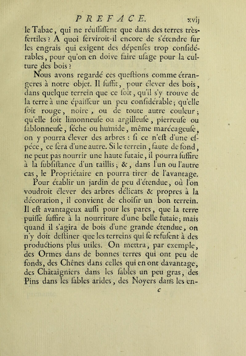 le Tabac J qui ne reuirilïenc que dans des terres très- fertiles? A quoi ferviroic-il encore de s’étendre fur les engrais qui exigent des dépenfès trop confidé- rables, pour qu’on en doive faire ulàge pour la cul- ture des bois ? Nous avons regardé ces queftions comme étran- gères à notre objet. Il fulnt, pour élever des bois, dans quelque terrein que ce loir, qu’il s’y trouve de la terre à une épaiffeur un peu confidérable; quelle {bit rouge, noire ^ ou de toute autre couleur j quelle foit limonneule ou argilleule, pierreule ou lablonneulè, féche ou huinide, même marécageule, on y pourra élever des arbres : fi ce n’eft d’une ef péce, ce fera d’une autre. Si le terrein , faute de fond, ne peut pas nourrir une haute futaie, il pourralufïîre à la lubfiftance d’un taillis j ôc, dans Tun ou l’autre cas, le Propriétaire en pourra tirer de l’avantage. Pour établir un jardin de peu d’étendue, où l’on voudroit élever des arbres délicats & propres à la décoration, il convient de choihr un bon terrein. Il ell avantageux aulfi pour les parcs, que la terre puilTe luffire à la nourriture d’une belle futaie; mais quand il s’agira de bois d’une grande étendue, on n’y doit delliner que les terreins qui le refuient à des produélions plus utiles. On mettra, par exemple, des Ormes dans de bonnes terres qui ont peu de fonds, des Chênes dans celles qui en ont davantage, des Châtaigniers dans les labiés un peu gras, des Pins dans les fables arides, des Noyers dan^ les en- c