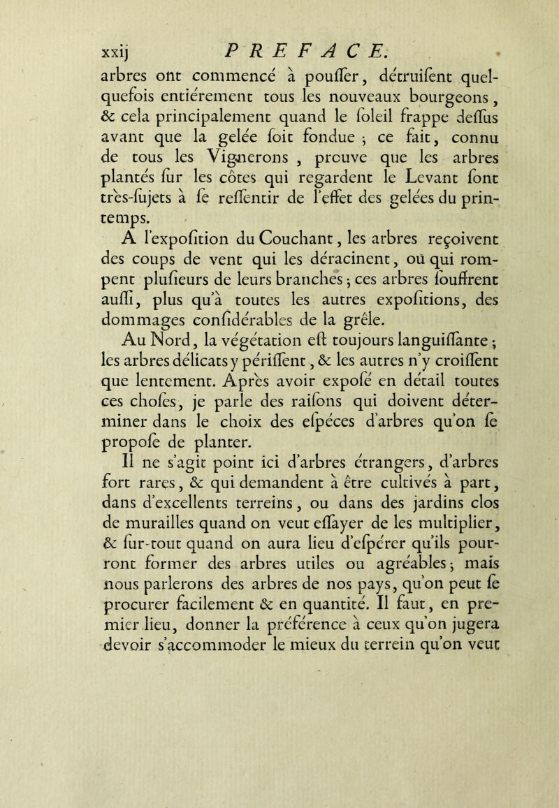 arbres ont commencé à pouflèr, décriiifent quel- quefois entièrement tous les nouveaux bourgeons, & cela principalement quand le foleil frappe deffus avant que la gelée foit fondue -, ce fait, connu de tous les Vignerons , preuve que les arbres plantés lur les côtes qui regardent le Levant font trés-fujets à fe refïèntir de Teffet des gelées du prin- temps. A r éxpofition du Couchant, les arbres reçoivent des coups de vent qui les déracinent, oü qui rom- pent plufieurs de leurs branches j ces arbres loufïrenc aulïî, plus qu’à toutes les autres expohtions, des dommages conhdérables de la grêle. Au Nord, la végétation eft toujours languiiïànte • les arbres délicats y périflènt, & les autres n’y croillént que lentement. Âpres avoir expofé en détail toutes ces choies, je parle des railons qui doivent déter- miner dans le choix des elpéces d’arbres qu’on fc propole de planter. Il ne s’agit point ici d’arbres étrangers, d’arbres fort rares, & qui demandent à être cultivés à part, dans d’excellents terreins, ou dans des jardins clos de murailles quand on veut elTayer de les multiplier, ôc fur-tout quand on aura lieu d’efpérer qu’ils pour- ront former des arbres utiles ou agréables j mais nous parlerons des arbres de nos pays, qu’on peut fc procurer facilement & en quantité. Il faut, en pre- mier lieu, donner la préférence à ceux qu’on jugera devoir s’accommoder le mieux du cerrein qu’on veut