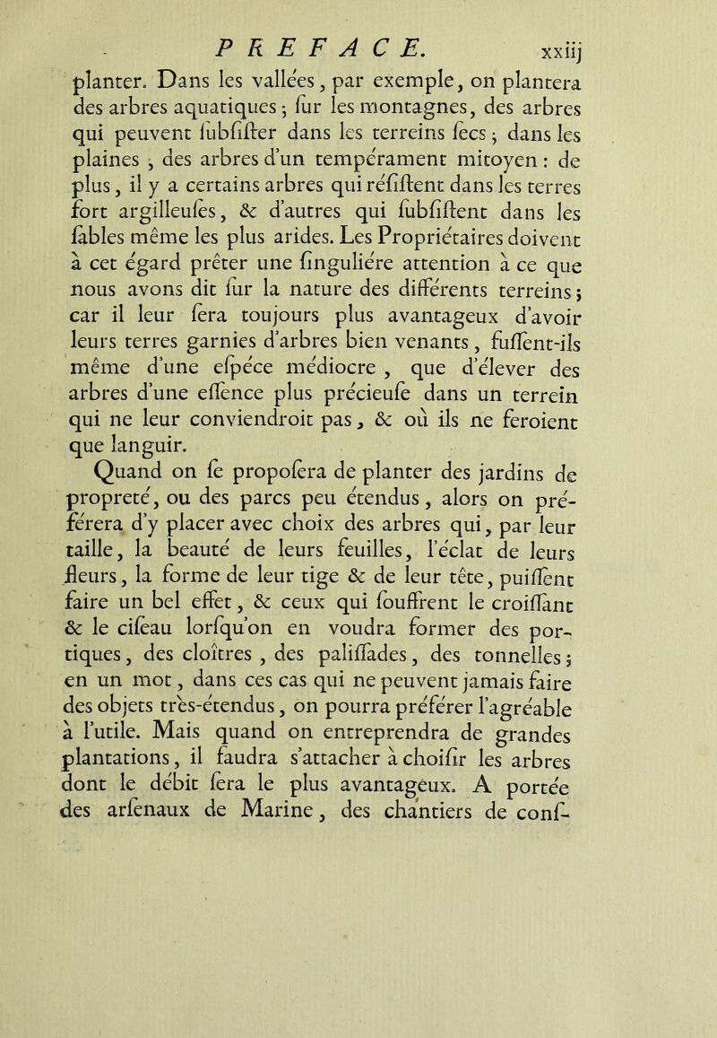planter. Dans les vallées, par exemple, on plantera des arbres aquatiques • fur les montagnes, des arbres qui peuvent fubfifler dans les terreins fecs j dans les plaines ^ des arbres d’un tempérament mitoyen : de plus, il y a certains arbres qui réfiftent dans les terres fort argilleufes, & d’autres qui fubfiftent dans les fables même les plus arides. Les Propriétaires doivent à cet égard prêter une finguliére attention à ce que nous avons dit fur la nature des différents terreins j car il leur fera toujours plus avantageux d’avoir leurs terres garnies d’arbres bien venants, fufîènt-ils même d’une efpéce médiocre , que d’élever des arbres d’une efîence plus précieufè dans un terreîn qui ne leur conviendroit pas, & où ils ne feroienc que languir. Quand on fe propofera de planter des jardins de propreté, ou des parcs peu étendus, alors on pré- férera d’y placer avec choix des arbres qui, par leur taille, la beauté de leurs feuilles, l’éclat de leurs fleurs, la forme de leur tige & de leur tête, puifîent faire un bel effet, & ceux qui fouffrent le croifîant & le ciféau lorfqu’on en voudra former des por- tiques , des cloîtres , des palifïàdes, des tonnelles ; en un mot, dans ces cas qui ne peuvent jamais faire des objets trés-étendus, on pourra préférer l’agréable à l’utile. Mais quand on entreprendra de grandes plantations, il faudra s’attacher à choifir les arbres dont le débit fera le plus avantageux, A portée des arfenaux de Marine, des chantiers de conf-