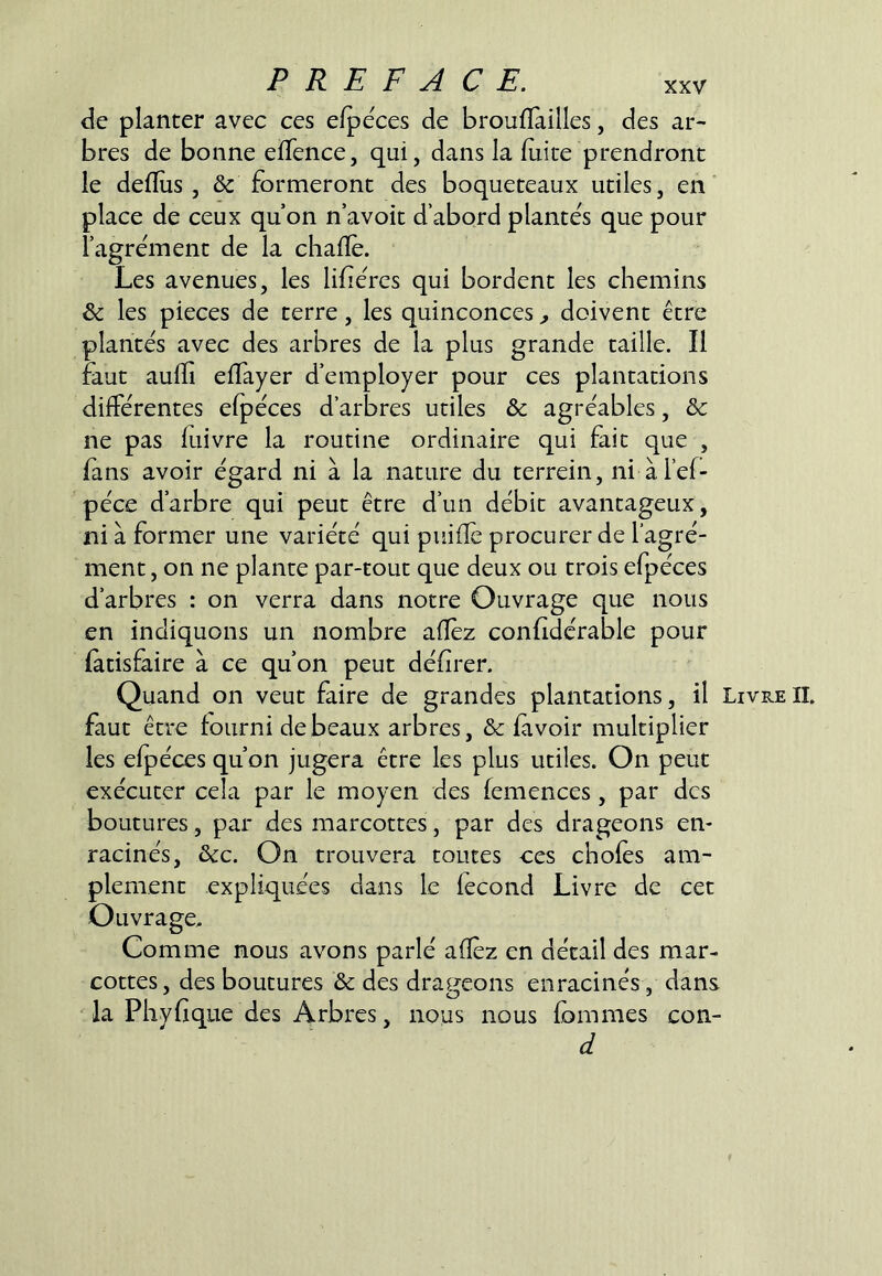 de planter avec ces efpéces de broulïàilles, des ar- bres de bonne eflence, qui, dans la fuite prendront le deflus , & formeront des boqueteaux utiles, en place de ceux qu on n’avoit d abord plantes que pour l’agre'ment de la chafïè. Les avenues, les lifiercs qui bordent les chemins & les pièces de terre, les quinconces ^ doivent être plantés avec des arbres de la plus grande taille. Il faut aufîi efïayer d’employer pour ces plantations différentes efpéces d’arbres utiles & agréables, &: ne pas fuivre la routine ordinaire qui fait que , fans avoir égard ni à la nature du terrein, ni àl’ef- péce d’arbre qui peut être d’un débit avantageux, ni à former une variété qui puifîe procurer de l’agré- ment , on ne plante par-tout que deux ou trois efpéces d’arbres : on verra dans notre Ouvrage que nous en indiquons un nombre afîèz confidérable pour fàtisfaire à ce qu’on peut défirer. Quand on veut faire de grandes plantations, il Livre II. faut être fourni de beaux arbres, & fivoir multiplier les efpéces qu’on jugera être les plus utiles. On peut exécuter cela par le moyen des femences, par des boutures, par des marcottes, par des drageons en- racinés, &c. On trouvera toutes ces chofès am- plement expliquées dans le fécond Livre de cet Ouvrage, Comme nous avons parlé afîéz en détail des mar- cottes, des boutures & des drageons enracinés , dans la Phvfique des Arbres, nous nous fommes con- d