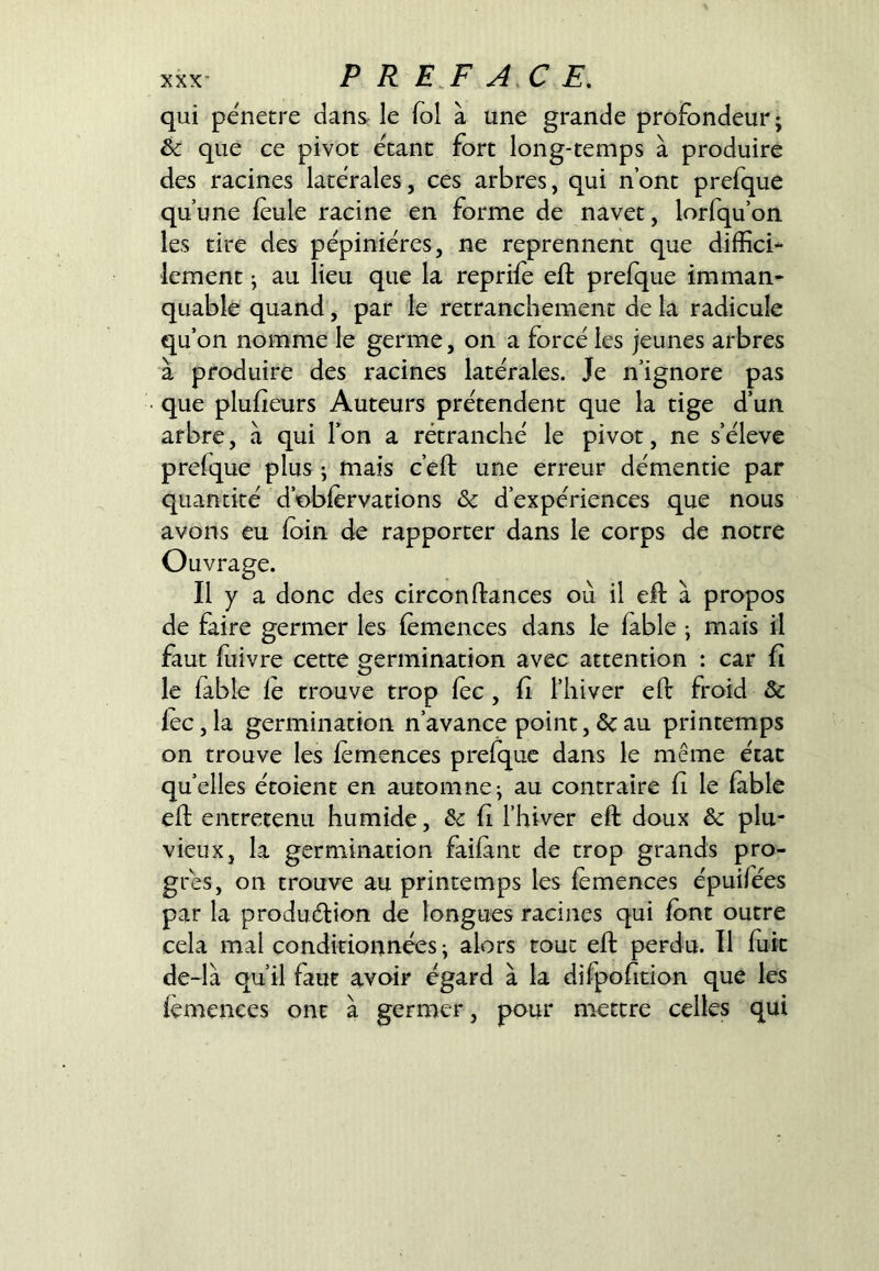 qui pénétré dans: le fol à une grande profondeur; êc que ce pivot étant fort long-temps à produire des racines latérales, ces arbres, qui n’ont prefque qu’une feule racine en forme de navet, lorfqu’on les tire des pépinières, ne reprennent que diffici- lement ; au lieu que la reprifè eft prefque imman- quable quand, par le retranchement de la radicule qu’on nomme le germe, on a forcé les jeunes arbres à produire des racines latérales. Je n’ignore pas que plufieurs Auteurs prétendent que la tige d’un arbre, à qui l’on a retranché le pivot, ne s’élève prefque plus ; mais c’eft une erreur démentie par quantité d’obfervations <Sc d’expériences que nous avons eu foin de rapporter dans le corps de notre Ouvrage. Il y a donc des circon fiances où il efl à propos de faire germer les femences dans le fable ; mais il faut fiiivre cette germination avec attention : car fî le fable fe trouve trop fec, fi l’hiver efl froid & fec, la germination n’avance point, ôcau printemps on trouve les femences prefque dans le même état quelles étoient en automne; au contraire fi le fable efl entretenu humide, ôc fi l’hiver efl doux & plu- vieux, la germination faifant de trop grands pro- grès, on trouve au printemps les femences épuifées par la produélion de longues racines qui font outre cela mal conditionnées ; alors tout efl perdu. Il fuit de-là qu’il faut avoir égard à la difpofition que les femences ont à germer, pour mettre celles qui