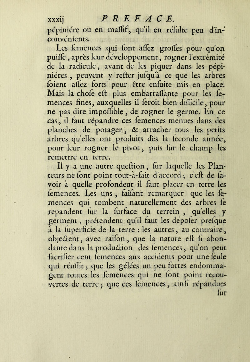 pépinière ou en maflif, quil en reTulte peu d’in- convénients. Les fémences qui font aflèz groflés pour qu’on puillè, apres leur développement, rogner l’extrémité de la radicule, avant de les piquer dans les pépi- nières , peuvent y refter jufqu’à ce que les arbres foient aflez forts pour être enfoite mis en place. Mais la cliofo eft plus embarraflante pour les fe- mences fines, auxquelles il foroit bien difficile, pour ne pas dire impoffible, de rogner le germe. En ce cas, il faut répandre ces fomences menues dans des planches de potager, & arracher tous les petits arbres quelles ont produits dés la foconde année, pour leur rogner le pivot, puis lur le champ les remettre en terre. Il y a une autre queftion, for laquelle les Plan- teurs ne font point tout-à-fait d’accord -, c’efi: de la- voir à quelle profondeur il faut placer en terre les fomences. Les uns , failant remarquer que les fe- mences qui tombent naturellement des arbres le répandent for la forface du terrein , quelles y germent, prétendent qu’il faut les dépofor prefque à la foperficie de la terre : les autres, au contraire, objeélent, avec raifon, que la nature efi: fi abon- dante dans la produélion des fomences, qu’on peut focrifier cent fomences aux accidents pour une feule qui réulht j que les gélées un peu fortes endomma- gent toutes les fomences qui ne font point recou- vertes de terre j que ces fomences, ainfi répandues