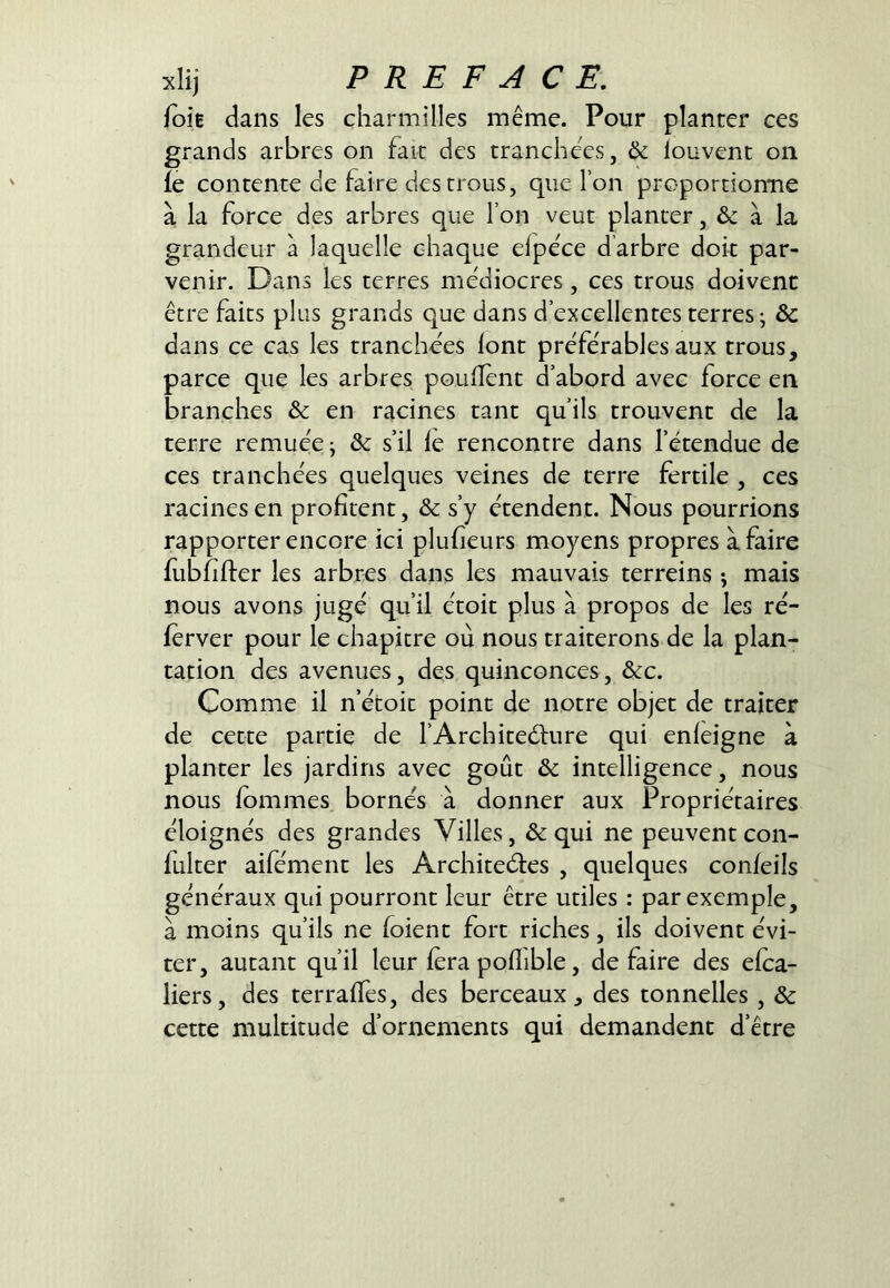 foîB dans les charmilles même. Pour planter ces grands arbres on fait des tranchées, Ôc louvent on fe contente de faire des trous, que l’on proportiomie à la force des arbres que l’on veut planter, & à la grandeur à laquelle chaque efpéce d’arbre doit par- venir. Dans les terres médiocres, ces trous doivent être faits plus grands que dans d’excellentes terres ^ Sc dans ce cas les tranchées font préférables aux trous, parce que les arbres pouflent d’abord avec force en branches & en racines tant qu’ils trouvent de la terre remuée ^ & s’il fe rencontre dans l’étendue de ces tranchées quelques veines de terre fertile , ces racinesen profitent, & s’y étendent. Nous pourrions rapporter encore ici plufieurs moyens propres à faire fubfifler les arbres dans les mauvais terreins ; mais nous avons jugé qu’il étoit plus à propos de les ré- ferver pour le chapitre où nous traiterons de la plan- tation des avenues, des quinconces, &c. Comme il n’étoit point de notre objet de traiter de cette partie de l’Architeélure qui enfeigne à planter les jardins avec goût Sc intelligence, nous nous fommes bornés à donner aux Propriétaires éloignés des grandes Villes, & qui ne peuvent con- fulter aifément les Architeéfes , quelques confeils généraux qui pourront leur être utiles : par exemple, à moins qu’ils ne foient fort riches, ils doivent évi- ter, autant qu’il leur fera poflible, défaire des efca- liers, des terraffes, des berceaux, des tonnelles , Sc cette multitude d’ornements qui demandent d’être