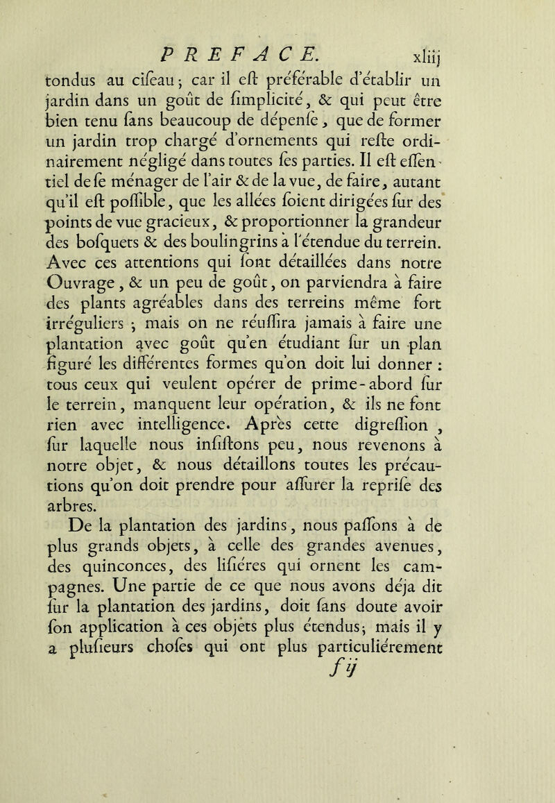 tondus au cifeau -, car il efi: préférable d’établir un jardin dans un goût de {implicite, & qui peut être bien tenu (ans beaucoup de dépenfe, que de former un jardin trop chargé d’ornements qui relie ordi- nairement négligé dans toutes fes parties. Il efl eiîen^ tiel defc ménager de l’air & de la vue, de faire j autant qu’il ejfl: pofTible, que les allées ioient dirigées fur des points de vue gracieux, & proportionner la grandeur des bofquets & des boulingrins a Tétendue du terrein. Avec ces attentions qui font détaillées dans notre Ouvrage, & un peu de goût, on parviendra à faire des plants agréables dans des terreins même fort irréguliers *, mais on ne réuffira jamais à faire une plantation avec goût qu’en étudiant fur un plan figuré les différentes formes qu’on doit lui donner ; tous ceux qui veulent opérer de prime-abord fur le terrein, manquent leur opération, & ils ne font rien avec intelligence. Apres cette digreflion , fur laquelle nous infiftons peu, nous revenons à notre objet, & nous détaillons toutes les précau- tions qu’on doit prendre pour afïiirer la reprife des arbres. De la plantation des jardins, nous pafibns à de plus grands objets, à celle des grandes avenues, des quinconces, des lifîéres qui ornent les cam- pagnes. Une partie de ce que nous avons déjà dit fur la plantation des jardins, doit fans doute avoir fon application à ces objets plus étendus j mais il y a plufieurs chofes qui ont plus particuliérement