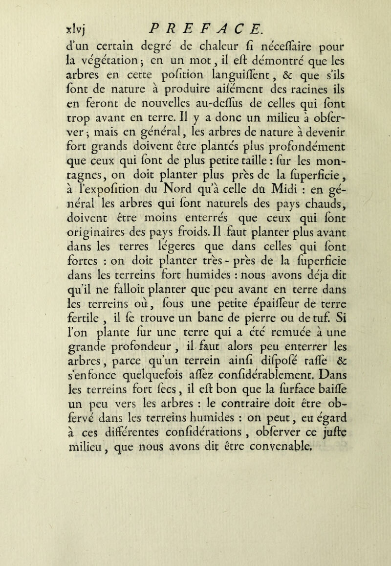 xlvj P R E F A CE. d’un certain degre de chaleur û néceflàire pour la végétation ^ en un mot, il eft démontré que les arbres en cette pohtion languifîent, & que s’ils font de nature à produire ailément des racines ils en feront de nouvelles au-delïus de celles qui Ibnt trop avant en terre. Il y a donc un milieu à obier- ver j mais en général, les arbres de nature à devenir fort grands doivent être plantés plus profondément que ceux qui Ibnc de plus petite taille : lur les mon- tagnes , on doit planter plus près de la luperficie, à Texpolition du Nord qu’à celle dû Midi : en gé- néral les arbres qui font naturels des pays chauds, doivent être moins enterrés que ceux qui font originaires des pays froids. Il faut planter plus avant dans les terres légères que dans celles qui font fortes : on doit planter très - près de la luperficie dans les terreins fort humides ; nous avons déjà dit qu’il ne falloit planter que peu avant en terre dans les terreins où, fous une petite épailïèur de terre fertile , il le trouve un banc de pierre ou de tuf Si l’on plante for une terre qui a été remuée à une grande profondeur , il faut alors peu enterrer les arbres, parce qu’un terrein ainfi dilpofé rafle ôc s’enfonce quelquefois allez conlidérablemenr. Dans les terreins fort lecs, il eft bon que la forface bailTe un peu vers les arbres : le contraire doit être ob- fervé dans les terreins humides : on peut, eu égard à ces différentes confidérations, obforver ce jufte milieu, que nous avons dit être convenable.