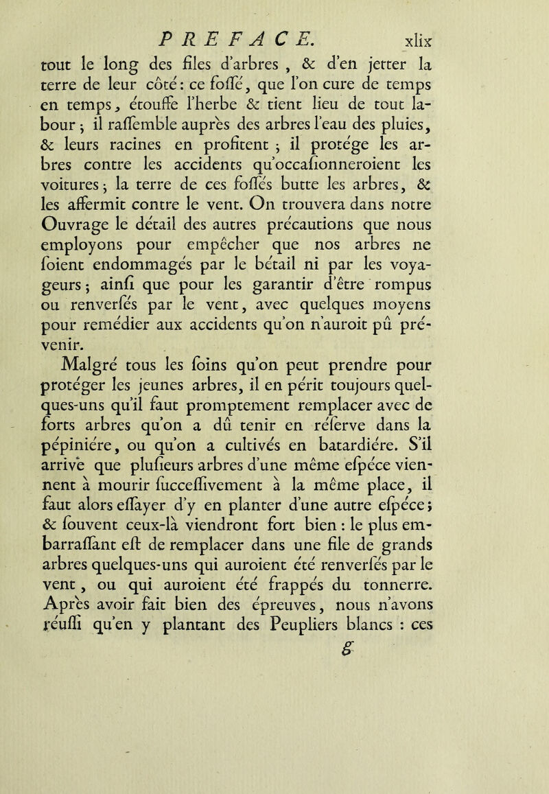 tout le long des files d’arbres , & d’en jetter la terre de leur côte : ce folTé, que l’on cure de temps en temps, etoufie l’herbe & dent lieu de tout la- bour J il rafiemble auprès des arbres l’eau des pluies, ôc leurs racines en profitent j il protégé les ar- bres contre les accidents qu’occafionneroient les voitures j la terre de ces fofies butte les arbres, ôc les affermit contre le vent. On trouvera dans notre Ouvrage le détail des autres précautions que nous employons pour empêcher que nos arbres ne foient endommagés par le bétail ni par les voya- geurs ; ainfi que pour les garantir d’être rompus ou renverfés par le vent, avec quelques moyens pour remédier aux accidents qu’on nauroit pu pré- venir. Malgré tous les foins qu’on peut prendre pour protéger les jeunes arbres, il en périt toujours quel- ques-uns qu’il faut promptement remplacer avec de forts arbres qu’on a dû tenir en réferve dans la pépinière, ou qu’on a cultivés en batardiére. S’il arrivé que plufieurs arbres d’une même efpéce vien- nent à mourir fuccefiivement à la même place, il faut alors efîàyer d’y en planter d’une autre efpéce ; & fouvent ceux-là viendront fort bien : le plus em- barrafïànt eff de remplacer dans une file de grands arbres quelques-uns qui auroient été renverfés par le vent, ou qui auroient été frappés du tonnerre. Apres avoir fait bien des épreuves, nous n’avons i'éuffi qu’en y plantant des Peupliers blancs : ces