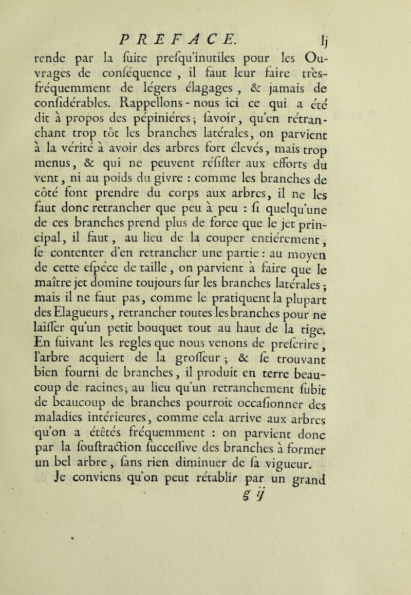 rende par la fuite prefquinutiles pour les Ou- vrages de conféquence , il faut leur faire tres- fréquemment de légers élagages , & jamais de confidérables. Rappelions - nous ici ce qui a ece dit à propos des pepinieres-, lavoir, quen retran- chant trop tôt les branches latérales, on parvient à la vérité à avoir des arbres fort élevés, mais trop menus, & qui ne peuvent réfifter aux efforts du vent, ni au poids du givre : comme les branches de côté font prendre du corps aux arbres, il ne les faut donc retrancher que peu à peu : fi quelqu’une de ces branches prend plus de force que le jet prin- cipal, il faut, au lieu de la couper entièrement, fe contenter d en retrancher une partie : au moyen de cette efpéce de taille, on parvient à faire que le maître jet domine toujours fur les branches latérales j mais il ne faut pas, comme le pratiquent la plupart des Elagueurs, retrancher toutes les branches pour ne laifîèr quun petit bouquet tout au haut de la tige. En fuivant les réglés que nous venons de prefcrire , l’arbre acquiert de la groffeur • & fe trouvant bien fourni de branches, il produit en terre beau- coup de racines^ au lieu qu’un retranchement fubic de beaucoup de branches pourroit occafionner des maladies intérieures, comme cela arrive aux arbres qu’on a étêtés fréquemment : on parvient donc par la fouftraéfion fiiccelfive des branches à former un bel arbre, fans rien diminuer de fa vigueur. Je conviens qu’on peut rétablir par un grand ^ ÿ