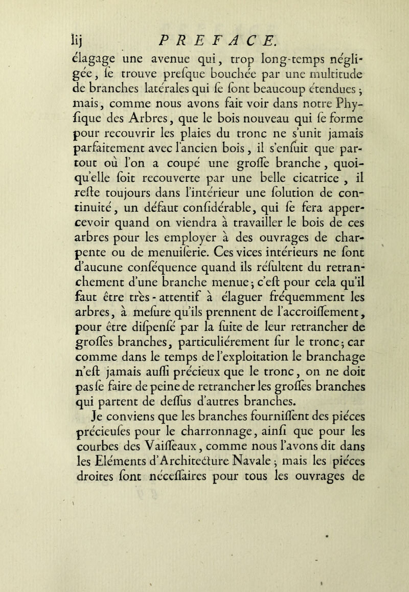 élagage une avenue qui, trop long-temps négli- gée , le trouve prefque bouchée par une multitude de branches latérales qui le font beaucoup étendues ^ mais, comme nous avons fait voir dans notre Phy- fique des Arbres, que le bois nouveau qui lé forme pour recouvrir les plaies du tronc ne s’unit jamais parfaitement avec l’ancien bois, il s’enfuit que par- tout ou l’on a coupé une grolîé branche, quoi- qu’elle loit recouverte par une belle cicatrice , il refie toujours dans l’intérieur une lolution de con- tinuité, un défaut conlidérable, qui le fera apper- cevoir quand on viendra à travailler le bois de ces arbres pour les employer à des ouvrages de char- pente ou de menuilerie. Ces vices intérieurs ne font d’aucune conlequence quand ils rélultent du retran- chement d’une branche menue j c’eft pour cela qu’il faut être très - attentif à élaguer fréquemment les arbres, à melure qu’ils prennent de l’accroilîément, pour être dilpenfé par la luite de leur retrancher de grolles branches, particuliérement lùr le tronc; car comme dans le temps de l’exploitation le branchage n’eft jamais aulïi précieux que le tronc, on ne doit pas lé faire de peine de retrancher les grolîés branches qui partent de delïus d’autres branches. Je conviens que les branches fournilfent des pièces précieufes pour le charronnage, ainli que pour les courbes des VaiHéaux, comme nous l’avons dit dans les Eléments d’Architedture Navale ; mais les pièces droites font nécelïàires pour tous les ouvrages de