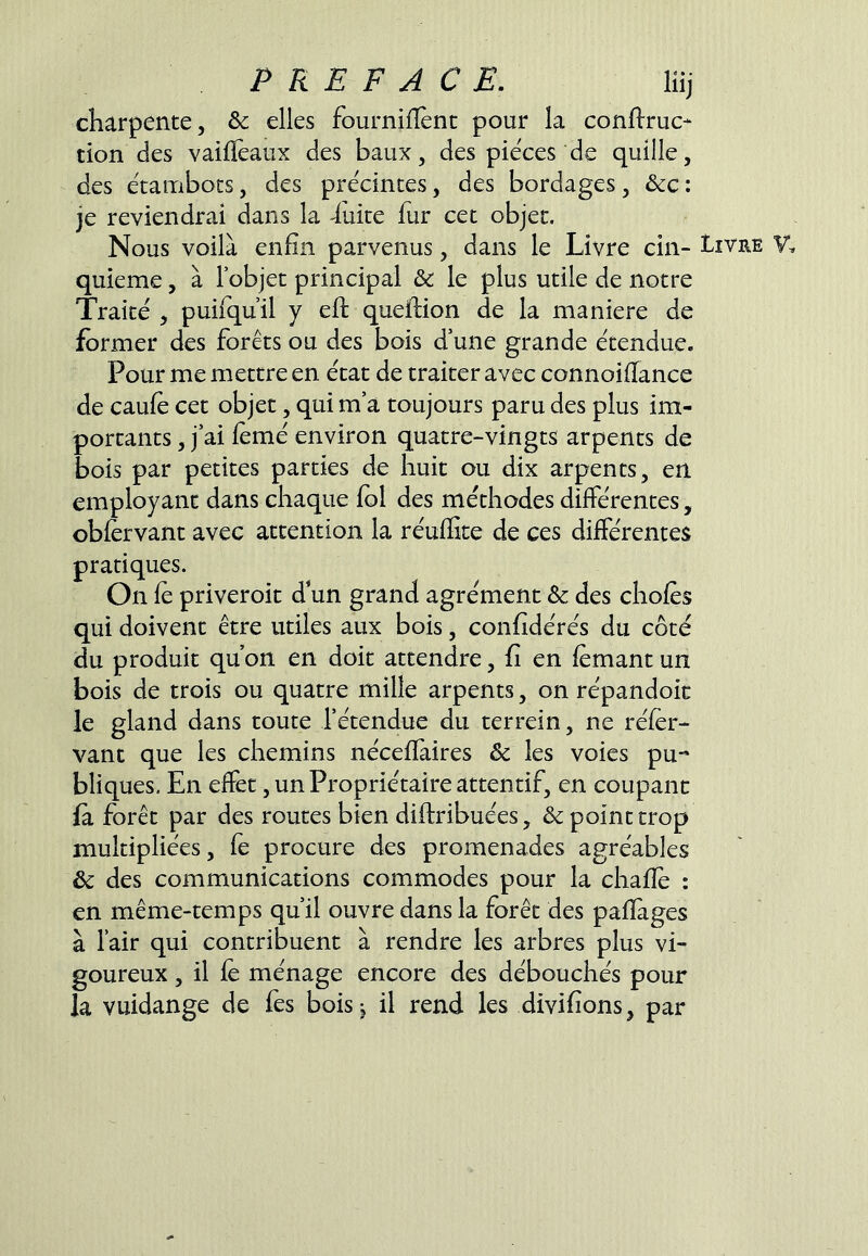 charpente, & elles fournilîènc pour la conflruc- don des vaiflèaux des baux, des pièces de quille, des étaiTibocs, des precintes, des bordages, &c : je reviendrai dans la -luire fur cet objet. Nous voilà enfin parvenus, dans le Livre cin- quième , à l’objet principal & le plus utile de notre Traité , puifqu’il y eft queftion de la maniéré de former des forêts ou des bois d’une grande étendue. Pour me mettre en état de traiter avec connoifTance de caufè cet objet, qui m’a toujours paru des plus im- portants , j’ai femé environ quatre-vingts arpents de bois par petites parties de huit ou dix arpents, en employant dans chaque fol des méthodes différentes, obfervant avec attention la réufEte de ces différentes pratiques. On fe priveroit d un grand agrément & des chofès qui doivent être utiles aux bois, confîdérés du côté du produit qu on en doit attendre, fi en femant un bois de trois ou quatre mille arpents, on répandoic le gland dans toute l’étendue du ter rein, ne réfer- vant que les chemins néceflàires & les voies pu- bliques, En effet, un Propriétaire attentif, en coupant fa forêt par des routes bien diftribuées, & point trop multipliées, fè procure des promenades agréables & des communications commodes pour la chafîe : en même-temps qu’il ouvre dans la forêt des pafïages à l’air qui contribuent à rendre les arbres plus vi- goureux , il fé ménage encore des débouchés pour la vuidange de fes bois j il rend les divifîons, par Livre