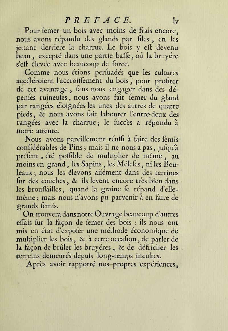 Pour (emer un bois avec moins de frais encore, nous avons répandu des glands par files , en les jettant derrière la charrue. Le bois y efl: devenu beau, excepté dans une partie bafiè, où la bruyère s'efl: élevée avec beaucoup de force. Comme nous étions perfuadés que les cultures accéléroient laccroifiément du bois, pour profiter de cet avantage , fans nous engager dans des dé- pends ruineuies, nous avons fait fémer du gland par rangées éloignées les unes des autres de quatre pieds, & nous avons fait labourer l’entre-deux des rangées avec la charrue^ le fuccés a répondu à notre attente. Nous avons pareillement réufii à faire des fèmis confidérables de Pins j mais il ne nous a pas, jufqu à préient , été pofiible de multiplier de même , au moins en grand, les Sapins, les Méleles, ni les Bou- leaux ; nous les élevons aifément dans des terrines fur des couches, & ils lèvent encore très-bien dans les brouflailles, quand la graine fe répand d’elle- même ; mais nous n’avons pu parvenir à en faire de grands femis. On trouvera dans notre Ouvrage beaucoup d’autres efiàis fur la façon de fémer des bois : ils nous ont mis en état d’expofér une méthode économique de multiplier les bois, & à cette occafion, de parler de la façon de brûler les bruyères , & de défricher les terreins demeurés depuis long-temps incultes. Après avoir rapporté nas-propres expériences.