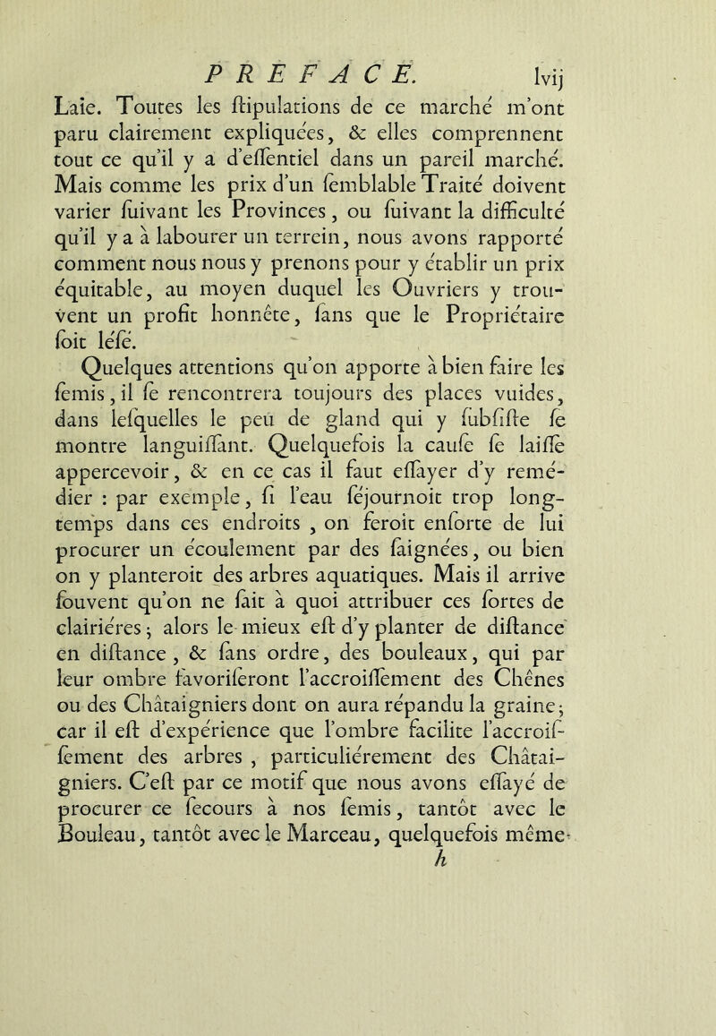 Laie. Toutes les ftipulations de ce marche m’ont paru clairement expliquées, & elles comprennent tout ce qu’il y a d’elTentiel dans un pareil marché. Mais comme les prix d’un (emblable Traité doivent varier iuivant les Provinces, ou fuivant la difficulté qu’il y a à labourer un terrein, nous avons rapporté comment nous nous y prenons pour y établir un prix équitable, au moyen duquel les Ouvriers y trou- vent un profit honnête, fans que le Propriétaire foit léfe. Quelques attentions qu’on apporte à bien faire les fèmis,il (e rencontrera toujours des places vuides, dans lefquelles le peu de gland qui y (ubfifie le montre languifiant. Quelquefois la caule fè laifiè appercevoir, & en ce cas il faut efiàyer d’y remé- dier : par exemple, fi l’eau féjournoit trop long- temps dans ces endroits , on feroit enforte de lui procurer un écoulement par des faignées, ou bien on y planteroit des arbres aquatiques. Mais il arrive fbuvent qu’on ne lait à quoi attribuer ces fortes de clairières ^ alors le mieux eft d’y planter de diftance en diftance , & fans ordre, des bouleaux, qui par leur ombre favoriferont l’accroiflement des Chênes ou des Châtaigniers dont on aura répandu la graine j car il eft d’expérience que l’ombre facilite l’accroif fement des arbres , particuliérement des Châtai- gniers. C’eft par ce motif que nous avons effayé de procurer ce fecours à nos femis, tantôt avec le Bouleau, tantôt avec le Marceau, quelquefois même^ h