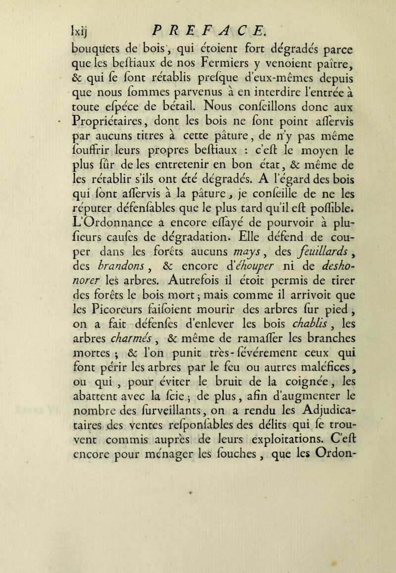 bouquets de bois', qui etoient fort dégradés parce que les beftiaux de nos Fermiers y venoient paître, & qui le font rétablis prefque d eux-mêmes depuis 'que nous fommes parvenus à en interdire l’entrée à toute efpéce de bétail. Nous conleillons donc aux • Propriétaires, dont les bois ne (ont point aflervis par aucuns titres à cette pâture, de ir’y pas même îoulFrir leurs propres belHaux : c’eft le moyen le plus fur de les entretenir en bon état, & même de les rétablir s’ils ont été dégradés. A l’égard des bois qui (ont alîervis à la pâture j je conleille de ne les réputer défenfables que le plus tard qu’il eft poflible. L’Ordonnance a encore elïâyé de pourvoir à plu- fieurs cailles de dégradation. Elle défend de cou- per dans les forêts aucuns mays, des feuillards , des brandons, & encore êbéhouper ni de desho- norer les arbres. Autrefois il étoit permis de tirer des forêts le bois mort; mais comme il arrivoit que les Picoreurs failoient mourir des arbres fur pied , on a fait défenfes d’enlever les bois chablis, les arbres charmés, & même de ramallèr les branches mortes; & l’on punit très-févérement ceux qui font périr les arbres par le feu ou autres maléfices, ou qui , pour éviter le bruit de la coignée, les abattent avec la fcie ; de plus, afin d’augmenter le nombre des lurveillants, on a rendu les Adjudica- taires des ventes refponlables des délits qui le trou- vent commis auprès de leurs exploitations. C’efi: encore pour ménager les louches, que les Ordon-