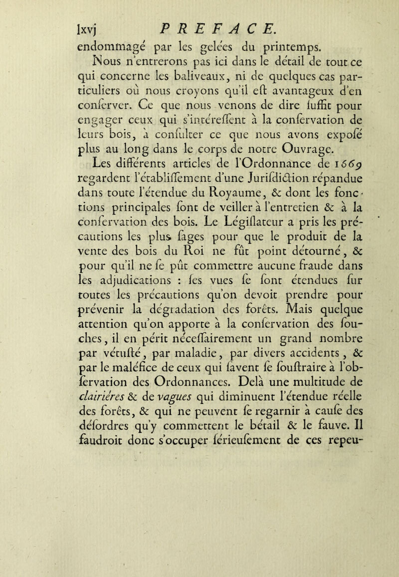 endommagé par les gelées du printemps. Nous n entrerons pas ici dans le détail de tout ce qui concerne les baliveaux, ni de quelques cas par- ticuliers où nous croyons qu’il eft avantageux d’en conièrver. Ce que nous venons de dire iufïît pour engager ceux qui s’incéreiTenc à la confervation de leurs bois, à conmker ce que nous avons expofe plus au long dans le corps de notre Ouvrage. Les différents articles de l’Ordonnance de i66g regardent l’établiffement d’une JurifdiéHon répandue dans toute l’étendue du Royaume, &c dont les fonc^ rions principales font de veiller à l’entretien & à la confervation des bois. Le Légiüateur a pris les pré- cautions les plus foges pour que le produit de la vente des bois du Roi ne fût point détourné, & pour qu’il ne fe pût commettre aucune fraude dans les adjudications : fos vues le font étendues fur toutes les précautions qu’on devoir prendre pour prévenir la dégradation des forêts. Mais quelque attention qu’on apporte à la confervation des fou- dres , il en périt néceffairement un grand nombre par vétufté, par maladie, par divers accidents, & par le maléfice de ceux qui lavent fo fouftraire à l’ob- îervation des Ordonnances. Delà une multitude de clairières &c de vagues qui diminuent l’étendue réelle des forêts, & qui ne peuvent le regarnir à caufo des défordres qu’y commettent le bétail & le fauve. Il faudroit donc s’occuper férieulément de ces repeu-