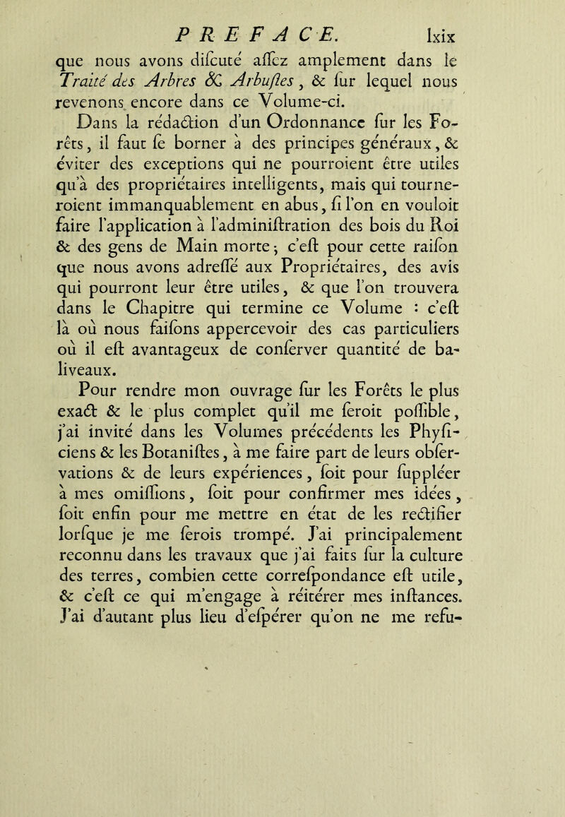 que nous avons difcuté afïèz amplement dans ie Traité dts Arbres Arbufies, & fur lequel nous revenons, encore dans œ Volume-ci. Dans la rédaction d’un Ordonnance fur les Fo- rêts , il faut le borner à des principes generaux, ôc éviter des exceptions qui ne pourroient être utiles qu’à des propriétaires intelligents, mais qui tourne- roient immanquablement en abus, filon en vouloit faire l'application à l’adminiftration des bois du Roi & des gens de Main morte -, c’efl: pour cette raiion que nous avons adrefTé aux Propriétaires, des avis qui pourront leur être utiles, & que l’on trouvera dans le Chapitre qui termine ce Volume : c’eft là où nous failbns appercevoir des cas particuliers où il eft avantageux de conlerver quantité de ba- liveaux. Pour rendre mon ouvrage fiir les Forêts le plus exaét & le plus complet qu’il me (èroit polfible, j’ai invité dans les Volumes précédents les Phyfi- ciens & les Botaniftes, à me faire part de leurs obler- vations & de leurs expériences, (oit pour (uppléer à mes omilfions, (oit pour confirmer mes idées, (oit enfin pour me mettre en état de les reélifier lorfque je me (èrois trompé. J’ai principalement reconnu dans les travaux que j’ai faits fur la culture des terres, combien cette corre(pondance eft utile, ôc c’eft ce qui m’engage à réitérer mes inftances. J’ai d’autant plus lieu d’efpérer qu’on ne me refu-