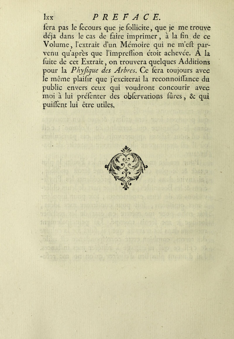 fera pas le fècours que je follicite, que je me trouve déjà dans le cas de faire imprimer, à la fin de ce Volume, l’extrait d’un Mémoire qui ne m’eil: par- venu qu’aprés que l’impreflion écoit achevée. A la fuite de cet Extrait, on trouvera quelques Additions pour la Phyjique des Arbres. Ce fera toujours avec le même plaifir que j’exciterai la reconnoiilànce du public envers ceux qui voudront concourir avec moi à lui préfenter des obfèrvations fûtes, 6c qui puifléiit lui être utiles.