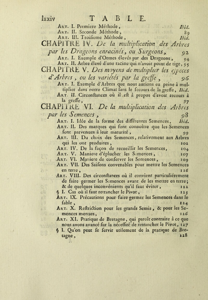 89 Ibid, Ixxiv TABLE. Art. II. Seconde Méthode , Art. 111. Troifieme Méthode , CHAPITRE IV. De la muhiplication des Arbres par les Drageons enracinés, ou Surgeons, ^2 Art. I. Exemple d’Ormes élevés par des Drageons , 94 Art. II. Arbre élevé d’une racine qui n’avoir point de tige, 95 CHAPITRE V. Des moyens démultiplier les ejpeces d'Arbres , ou les variétés par la greffe , c)S Art. I. Exemple d’Arbres que nous aurions eu peine à mul- tiplier dans notre Climat fans le fecours de la greffe, Ibid. Art. il Circonftances où il à propos d’avoir recours à la greffe, 97 CHAPI ï RE Vî. De la multiplication des Aibres par les Semences y Art. I. Idée de la forme des différentes Semences, Ibid, Art. 11. Des marques qui font connoître que les Semences font parvenues à leur maturité, 99 Art. 111. Du choix des Semences, relativement aux Arbres qui les ont produites, 102 Art. IV. De la façon de recueillir les Semences, 104 Art. V. Manière d’éplucher les S.:mences , 107 Art. VI. Maniéré de conferver les Semences, 109 Art. vu. Des Saifons convenables pour mettre les Semences en terre , 1 Art. VIII. Des circonftances où il convient parriculiérement de faire germer les Semences avant de les mettre en terre j & de quelques inconvénients qu’il faut éviter, 122 V.§ I. Cas où il faut retrancher le Pivot, 125 Art. IX. Précautions pour faire germer les Semences dans le fable, 124 Art. X. Reftriétion pour les grands Semis, & pour les Se- mences menues, 12 ^ Art. XI. Pratique de Bretagne, qui paroîtcontraire à ce que nous avons avancé fur la néceflîté de retrancher le Pivot, 127 § I. Qu’on peut fe fervir utilement de la pratique de Bre- tagne,