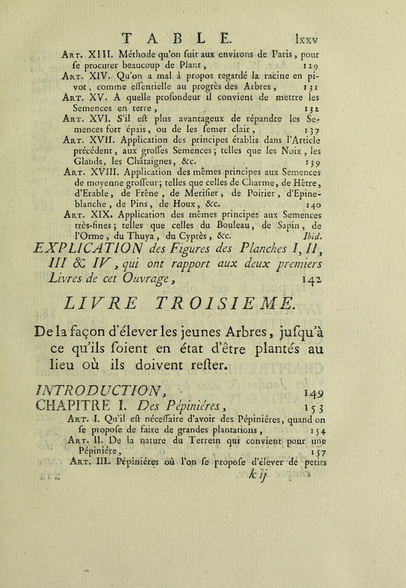 Art. XIII. Méthode qu’on fuit aux enviions de Paris, pour fe procurer beaucoup de Plant, iZ9 Art. XIV. Qu’on a mal à propos regardé la racine en pi- vot , comme elTencielle au progrès des Arbres, 131 Art. XV. A quelle profondeur il convient de mettre les Semences en terre, . 13a Art. XVI. S’il eft plus avantageux de répandre les Se- mences fort épais, ou de les femer clair, 137 Art. XVïI. Application des principes établis dans l’Article précédent, aux grofles Semences ; telles que les Noix , les Glands., les Châtaignes, &c. 139 Art. XVIII. Application des mêmes principes aux Semences de moyenne grolTeiuq telles que celles de Charme, de Hêtre, d’Erable, de Frêne, de Merifier, de Poirier, d’Epine- blanche , de Pins, de Houx, &c. 140 Art. XIX. Application des mêmes principes aux Semences très-fines ; telles que celles du Bouleau, de Sapin, de l’Orme , du Thuya , du Cyprès , &c. Ibid. E JCP Lie AT lois des Figures des Planches /, /i, /// ÔC IF, (^ui ont rapport aux deux premiers Livres de cet Ouvrage, 142 LIVRE TROISIEME. De la façon d'élever les jeunes Arbres, jufqu’à ce qu'ils foient en état d’être plantés au lieu où ils doivent relier. INTRODUCTION, • , 14P CHAPITRE I. Des Pépinières, 153 Art. J. Qu’il eft nécelfaire d’avoir des Pépinières, quand on fe propofe de faire de grandes plantations , 154 Art. II. De la nature du Terrein qui convient pour une Pépinière, - ^ 157 Art. IIL Pépinières où l’on fe propofe d’élever 'de petits k ij ^ >