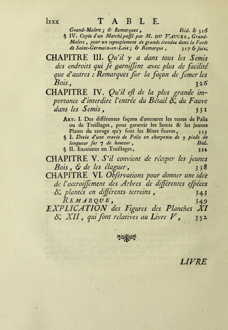 Grand-Maître; & Remarques , Ibid. & -^16 § IV. Copie d'un Marchépaffe par M. DU V'AUCEL, Grand- Maître , pour un repeuplement de grande étendue dans la Forêt de Saint-Germain-en-Laie; & Remarque ^ ^ij &fuiv, CHAPITRE III. Qu il y a dans tous les Semis des endroits qui fe garnijffent avec plus de facilité que d’autres : Remarques Jiir la façon de femer les Bois ^ ^16 CHAPITRE IV. Çuil efi de la plus grande im- portance d’interdire l’entrée du Bétail ^ du Fauve dans les S émis , 351 Art. I. Des différentes façons d’entourer les terres de Palis ou de Treillages, pour garantir les Semis & les jeunes Plants du ravage qu’y font les Bêtes fauves, 33.5 § I. Devis d’une travée de Palis en charpente de 9 pieds de longueur fur 7 de hauteur, Ibid, § II. Enceintes en Treillages, 334 CHAPITRE V. S’il convient de réceper les jeunes Bois y & de les élaguer, 338 CHAPITRE VI. Obfervations pour donner une idée de raccroijfement des Arbres de differentes efpéces cC plantés en diff^èrents- terreins , 343 Remarque, 34^ EXPLICATION des Figures des Planches XI SQ XII, qui font relatives au Livre X, 35 Z LIVRE